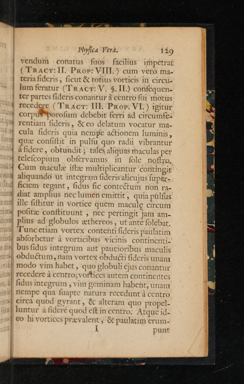 - | vendum conatus fuos facilius impetrat (TRAcT:IL Pnor: VIII.) cum vero ta- teria fideris ; ficut & totius vorticis in circu- lum feratur ('TRAcr: V. $. IL) confequen- ter partes fideris conantur 3 centro fui motus recedere ('T'RAcr: HIE. Por. VI.) igitur corpuSporofum debebit ferri ad circumfei rentiam fideris, & eo delatum vocatur ma- cula fideris quia nempe actionem luminis, quz confiftit in pulfu quo radii vibrantur àfidere, obtundit j. tales aliquas rhaculas per teleícopium obfervamus in [ole noftro. Cum macula itftz multiplicantur contingit aliquando ut integram fiderisalicujus fup&r- | ficiem tegant, fidus fic conte&ctum non ra- | diat amplius nec lumen emittit , quia pulfus | ille fiftitur in vortice quem macule circum | pofitze cohftituunt , nec pertingit Jam am- | plus ad: globulos zthereos , ut ante folebat. | T'uncetiam vortex contehti fideris paulatim | abforbetuf à vorticibus vicinis continenti- |! bus fidus integrum aut pducióribus maculis | obductum, nam vortex obducti fideris unam :J| modo vim habet , quo globuli ejus conantur À fidus integrum ; vim geminam habeht, unam | nempe qua fuapte natura recedunt à centro 4| circa quod gyrant, & alteram quo propel- luntur à fideré quod eft in centro. Atque 1d- €o hi vortices przvalent, & paulatim erum- i punt || recedere à centro;vorticcs autem continentes