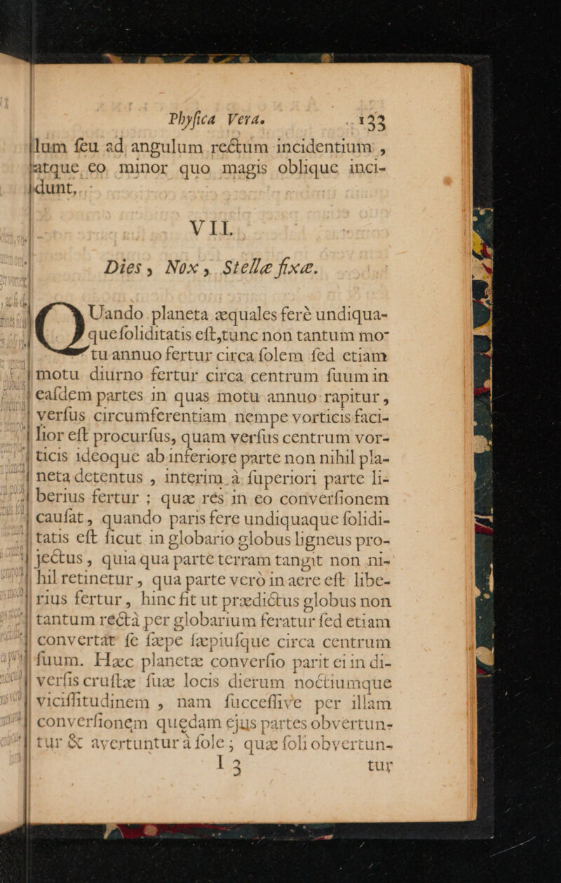 ilum feu ad; angulum re&amp;um incidentium , jatque co minor quo magis oblhque inci- dunt, V II. Dies, Nox , Stelle fixe. | Uando planeta aequales feré undiqua- quefoliditatis eft,tunc non tantum mo- tu annuo fertur circa folem fed etiam | motu diurno fertur circa centrum fuum in eaídem ! partes in quas motu annuo rapitur , verfus circumferentiam nempe vor ticis faci- lior eft procurfus, quam ver (ds centrum vor- 1 ticis ideoque abinf feriore p: arte non nihil pia- ,.| neta detentus , interim à fuperiori pa e ji berius fertur ; quae rés in eo converfionem [ caufat , quando paris fere undiquaque folidi- | tatis eft ficut in globario globus ligneus pro- :] jectus , quia qua parte terram ta ingit non ni- 44 hil retinetur , qua parte veró inaere eft. libe- | rius fertur, hincfit ut pr a dictus globus non tantum rectà pei .globarium feratur NICN etiam convertát fe fzepe faepu iÉque circa centrum fuum. Hzc pl anetz cony erfio parit c11n di- || verfis cruftze fuz locis dierum noctium que l| viciffitudinem , nam fücceffive per illam 'll converfionem Hu igdam eji poseiesabremtà. J| tur &amp; avertunturà fole ; quz foli obvertun- | | 3 tur |J — r1
