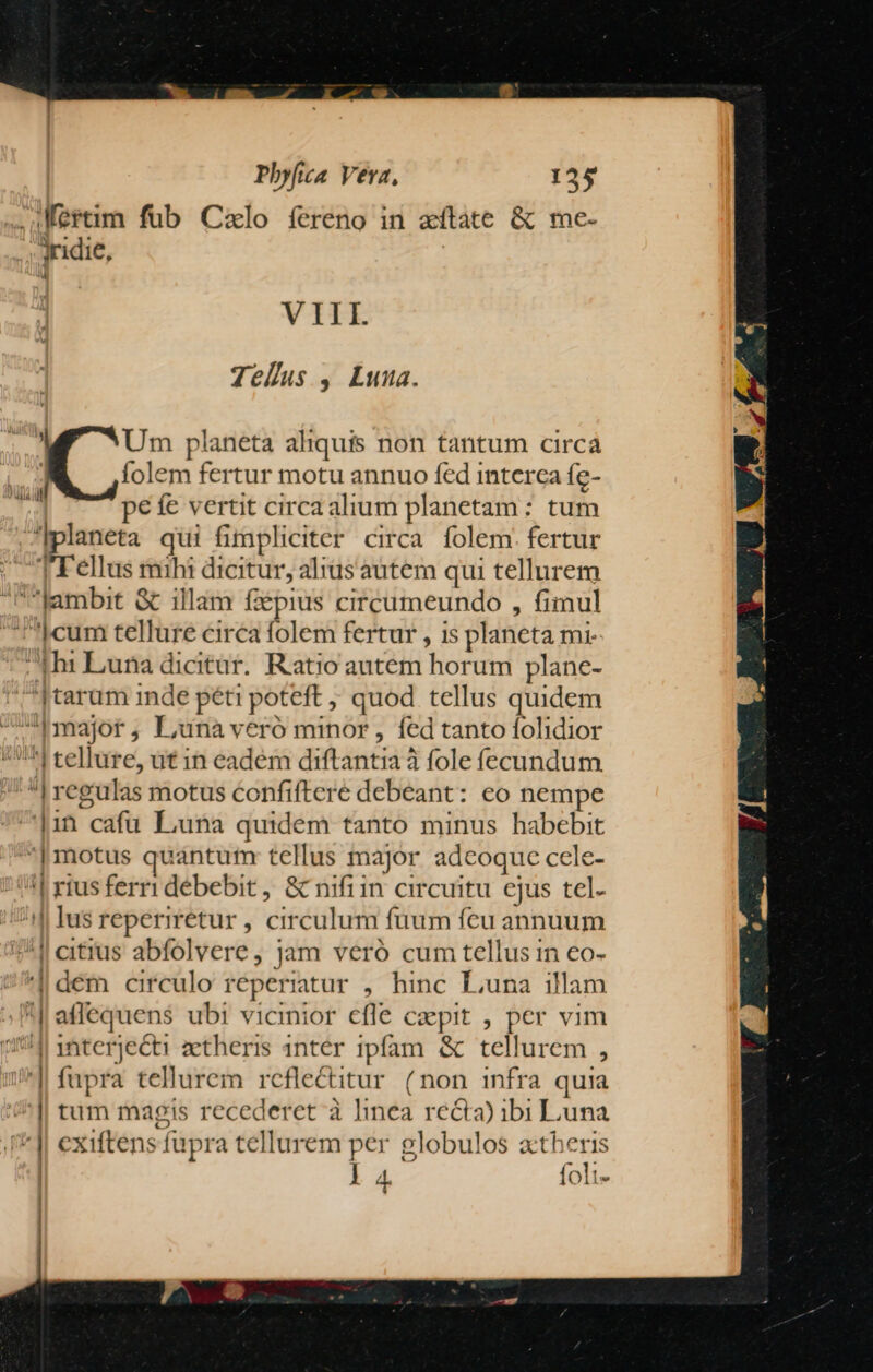 .JMertim fub Calo íereno in atate &amp; me- Jridie, Wi VIII. Telus , Luna. Um planeta aliquis non tantum circa folem fertur motu annuo fed interca fe- pefe vertit circa alium planetam : tum ^Iplaneta qui fimpliciter circa folem. fertur Tellus mihi dicitur, alius autem qui tellurem Jambit &amp; illam fzépius circumeundo , fimul cum tellure circa folem fertur , is planeta mr .|h: Luna dicitur. Ratio autem horum plane- ]tarum inde péti poteft , quod tellus quidem Imajot, Luna veró minor, fed tanto folidior ^| tellure, ut in eadem diftantia à fole fecundum | regulas motus confiftere debeant: eo nempe |1in cafü Luna quidem tanto minus habebit | motus quantum tellus major adeoque cele- '| rius ferri débebit , &amp; nifiin circuitu ejus tel. ^i lusreperiretur , circulum fuum feu annuum 4 eitrus abfolvere, jam veró cum tellus in eo- dem circulo reperiatur , hinc Luna illam affequens ubi vicinior efle caepit , per vim 4191 1nterjecti aetheris 1ntér ipfam &amp; tellurem , '| fupra tellurem reflectitur (non infra quia tum magis recederet à linea recta) ibi Luna exiftens fupra tellurem per globulos a:theris l4 foli- T7—i » — À - : Hj  ——— —