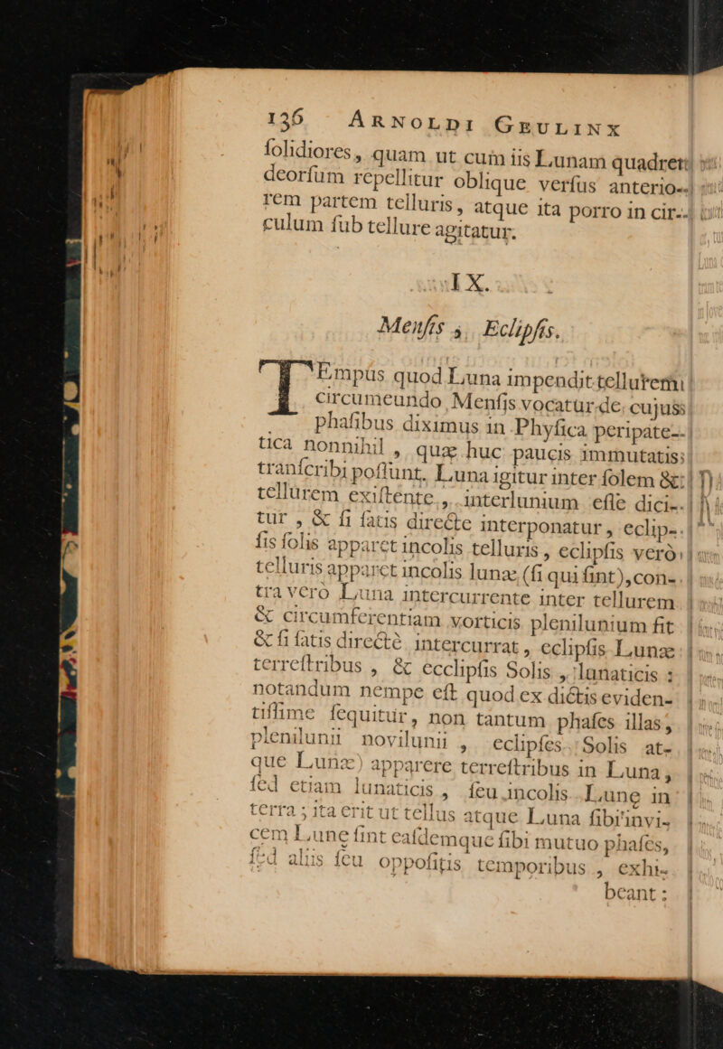 folidiores, quam ut cuin iis Lunam quadret: deorfum repellitur oblique verfus anterio-- Tem partem telluris, atque ita porro in cir.- culum fub tellure agitatur. I X. Menfis 4 Eclipfis. d Lmpüs quod Luna impendit.telluteriu circumeundo , Menfis vocatur-de cujuss - . phafibus diximus in Phyfica peripate-. üca nonnihil , qua huc paucis immutatis: tur , &amp; fi fatis directe interponatur , eclip- fis folis apparet incolis telluris , €eclipfis veró: telluris apparct incolis lunae (fi quifint),con- tra vcro Luna intercurrente inter tellurem &amp; circumferentiam VOfticIS plenilunium fit &amp; fi fatis directé. intercurrat ; €clipfis. Liunze terreftribus , &amp; ecclipfis Solis. ,.:lanaticis : notandum nempe eft quod ex dictis eviden- tiffime fequitur, non tantum phafes illas; pleniluni novilunii ; €clpíes.'Solis at- que Luna) apparere terreftribus in Luna, fed etiam lunaticis., |íeu incolis Lune in erfa sta Erit Ut teliieovrnmie Fuse ARIIRQQS -LT2 5 1ta Crit ut telius atque Luna fibi 1nVviI« cem Lune fint caldemque fibi mutuo phates, P wv ? a. Muy 1; 11«( A dili5 ícu. oppofitis temporibus , exhi. beant: