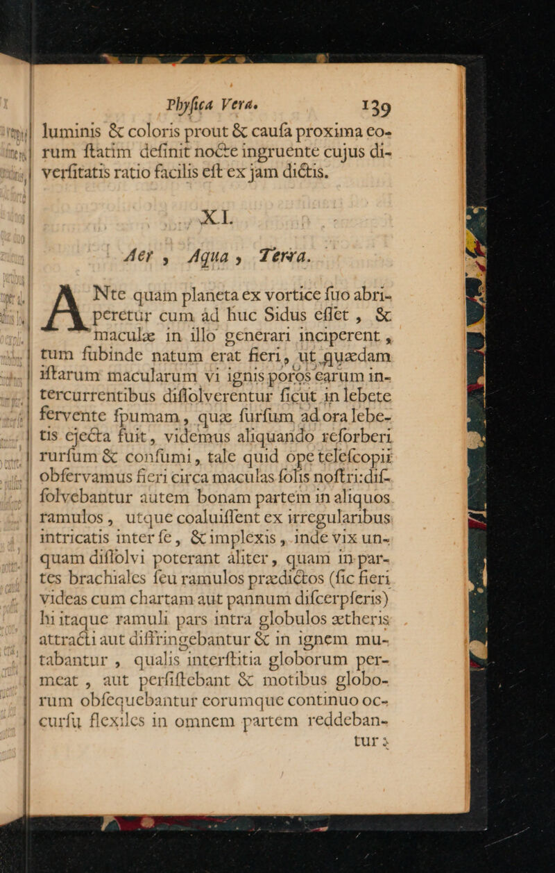 — luminis &amp; coloris prout &amp; caufa proxima €o- rum ftatim definit nocte ingruente cujus di- verfitatis ratio facilis eft ex jam dictis. XL Aer ,. Aqua, dena. Ntc quam planeta ex vortice fuo abri- peretür cum àd huc Sidus eflet , &amp; maculz in ilo generan inciperent , tum fubinde natum erat fieri, ut quaedam iftarum macularum vi ignis poros carum in- fervente fpumam , quz furfum adora lebe- tis cjecta fuit, videmus aliquarido rcforberi rurfum &amp; confumi, tale quid opeteleícopi obfervamus fieri circa maculas folis noftri:dif- folvebantur autem bonam partem in aliquos ramulos, utque coaluiffent ex irregularibus intricatis interfíe , &amp; impléxis , inde vix un- quam diflolvi poterant àliter , quam 1n: par- tes brachiales feu ramulos przedictos (fic fieri videas cum chartam aut pannum difcerpferis) hiitaque ramuli pars intra globulos zetheris attract1 aut diffringebantur &amp; in ignem mu- tabantur , qualis interftitia globorum per- meat , aut perfiftebant &amp; motibus globo- rum obíequebantur eorumque continuo oc- curfu flexiles in omnem partem reddeban- tur à