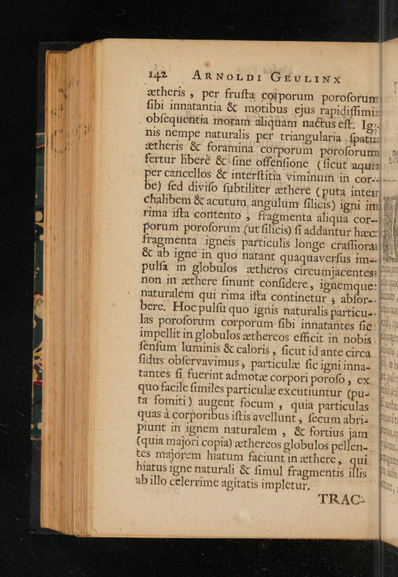 fibi innatantia &amp; motibus ejus rapidiffimi: obíequentia moram 2liquàm nactus eft. Ig. nis nempe naturalis per triangularia . fpatiz: &amp;thers &amp; foramina Corporum poroforum fertur liberé &amp; (ine offenfione (ficut aqua 1 - i UM bere. Hoc pulfu quo ignis naturalis particu las poroforum corporum fibi innatantes fie impellit in globulos zethereos efficit in nobis fenfum luminis &amp; caloris ; ficut id ante circa fidus obfervavimus , particula fic Igni inna- tantes f1 fuerint admota corpori porofo , ex quo facile fimiles particulae excutiuntur (pus ta fomiti) augeri focum , quia particulas quas à corporibus iftis avellunt ; fecum abris piunt in ignem naturalem , &amp; fortius jam (quia m ajori copia) aethereos globulos pellen- tes majorem hiatum faciunt in zthere, qui hiatus Igne naturali &amp; fimul fragmentis illis ab illo celerrime agitatis impletur, TRAC: