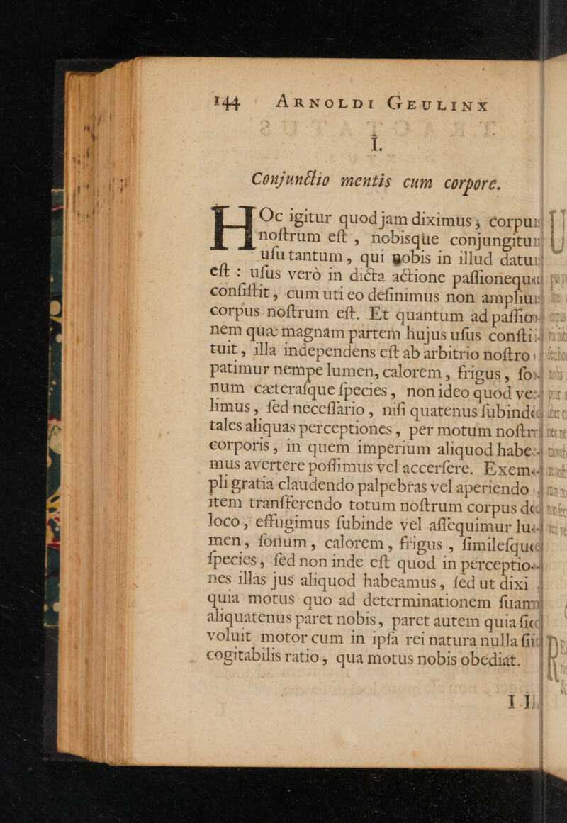 ! L h Coujuntlio mentis cum Corpore. Oc igitur quod jam diximus ; corpuij | noftrum eft , nobisque conjungitui) 1  ufu tantum , qui gobis in illud datu: Ccít : ufus veró in dicta actione paftionequ« confifiit , cum uti eo definimus non amphur: corpus noftrum eft. Et quántum àd paífio». nem quac magnam partem hujus ufus confi: tuit, illa independens ett ab arbitrio noftro: patimur nempe lumen, calorem , frigus, fo» num czteraíque fpecies , non ideo quod ve) r: limus, fed necefflario, nifi quatenus fubindt tales aliquas perceptiones, per motum noftr: : Corporis, in quem imperium aliquod habe: : mus avertere poffimus vel accerfere. Exxemad: pit gratia claudendo palpebtas vcl aperiendo item tranfferendo totum noftrum corpus d loco , effügimus fubinde vel aflequimur lu. men, fonum, calorem, frigus , fimilefquej Ípecies, fed non inde cft quod in pérceptio-- nes 1llas jus aliquod habeamus, fed ut dixi] quia motus quo ad determinationem fuam aliquatenus paret nobis, parct autem quia ficd voluit motor cum in ipfa rei natura nulla fii cogitabilis ratio, qua motus nobis obediat. |l 5 i]
