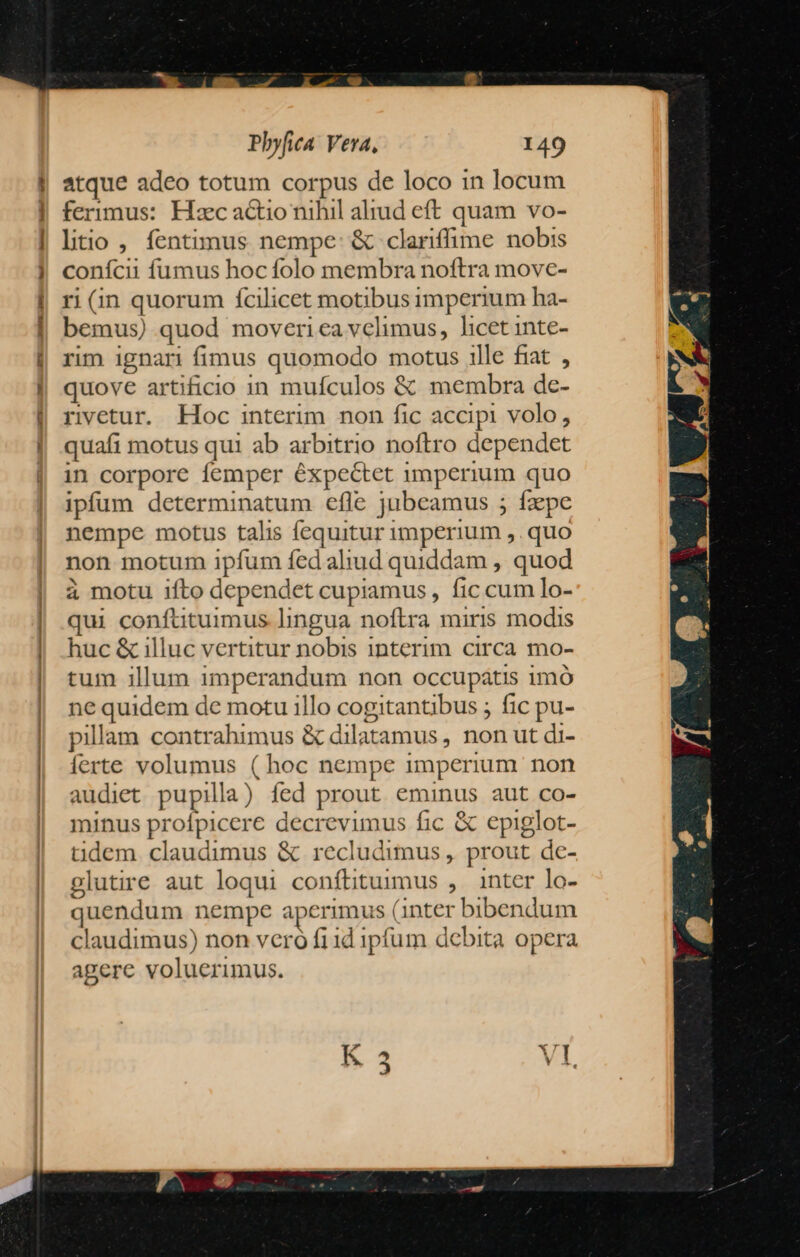 Z2 atque adeo totum corpus de loco in locum ferimus: Hxc actio nihil alrud eft quam vo- litio , fentimus nempe: & clariffime nobis conícii fumus hoc folo membra noftra move- ri (in quorum fcilicet motibus imperium ha- bemus) quod moveriea velimus, licet inte- rim ignari fimus quomodo motus 1lle fiat, quove artificio in mufculos & membra de- rivetur. Hoc interim non fic accipi volo, quafi motus qui ab arbitrio noftro dependet in corpore femper expectet imperium quo ipfum determinatum efle jubeamus ; fzpe nempe motus talis fequitur imperium ,. quo non motum ipfum fed aliud quiddam , quod à motu ifto dependet cupiamus , fic cum lo- qui confttuimus lingua noftra miris modis huc & illuc vertitur nobis interim circa mo- tum illum imperandum non occupátis imó ne quidem de motu illo cogitantibus ; fic pu- pillam contrahimus & dilatamus , non ut di- ferte volumus ( hoc nempe imperium. non audiet pupilla) fed prout eminus aut co- minus profpicere decrevimus fic & epiglot- tdem claudimus & recludimus , prout de- plutire aut loqui conftituimus ,. inter lo- quendum nempe aperimus (inter bibendum claudimus) non vcro fi id ipfum debita opera agere voluerimus.
