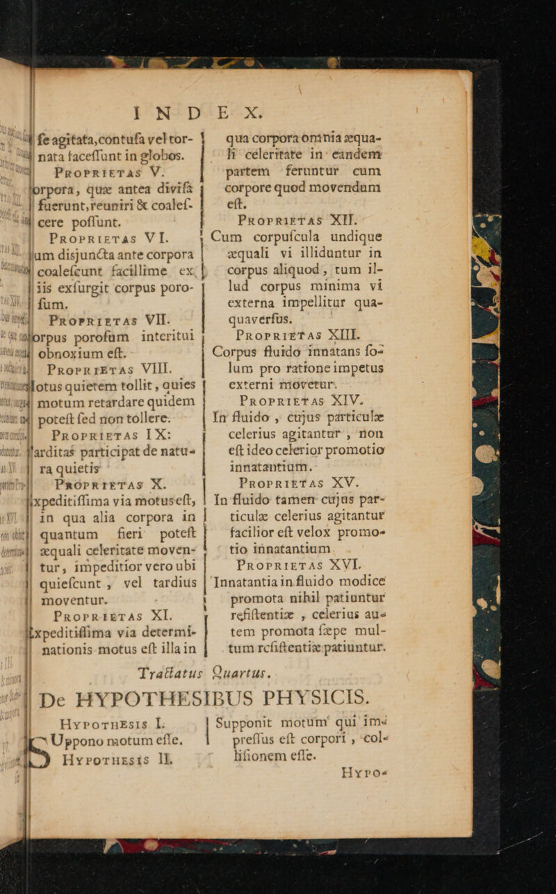 IN D 4j fe agitata,contufa vel tor- 4d! nata faceffunt in globos. PgROPRIETAS V. lorpora, qua antea divifa I fuerunt, reuniri &amp; coalef- W cere poffunt. PRoPRIETAS VI. 4 coalefcunt facilime ex | 1is exfurgit corpus poro- I| fum. PnornizTrAas VII. 9orpus porofüm interitui ?;M! obnoxium eft. PRosrnrETAs VIII. 34! motum re :tardare quidem i4| poteft fed non tollere. PnoprRiETAS I X: l'arditas participat de natu- || raquietis PaOPRIETAS X. [ixpeditiffima via motuseft, || 1n qua alia corpora in kj quantum fieri poteft iaa zequali celerit: ate moven- | tur , impeditior vero ubi ! quiefcunt ; vel tardius moventur. PRoprRiETAS XI. ILxpeditiflima via determi- nationis motus eft illa in Tratiatus | | HvrornEsis I. ^ Uppono motum efle. Hvroruzsis lk E. X. qua corpora oninia zqua- li celeritate in: eandem partem feruntur cum corpore quod movendum eft. PRoprRiETAS XII. Cum corpuícula undique zquali vi illiduntur in corpus aliquod , tum il- lud corpus minima vi externa impellitur qua- quaverfus. PRoPrRiETAS XIII. Corpus fluido innatans fo- lum pro rattone impetus externi niovetur. PROPRIET. AS XIV. In fluido ,. cujus particulze celerius agitantur , non eft ideo celerior promotio innatantium. PnoPRIETAS XV. In fluido tamen cujus par- ticulz celerius agitantur facilior eft velox promo- tio innatantium PRnoprRiETAS XVL Innatantia in fluido modice promota nihil patiuntur refiftentiz , celerius aue tem promota fepe mul- tum rcfiftentix patiuntur. Quartus. S PHYSICIS preffus eft corpori , E lifionem efle.