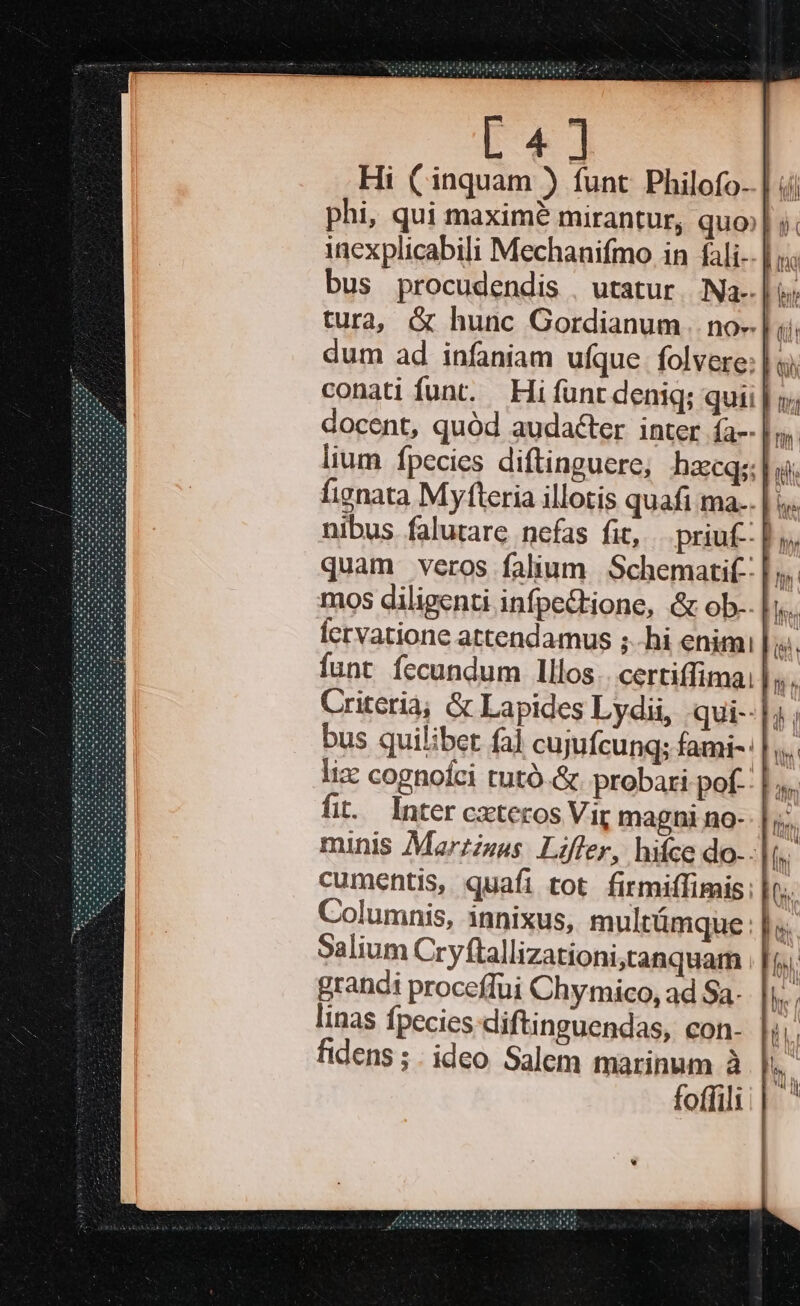 L4] phi, qui maxim mirantur, quo;| ; inexplicabili Mechanifmo in fali-- | bus procudendis , utatur. Na-. IT tura, &amp; hunc Gordianum no» f dum ad infaniam ufque folvere: | docent, quód audacter inter ía--| fignata Myfteria illotis quafi ma-. |. nibus falutare nefas fit, . priu£-: | Criteria; &amp; Lapides Lydii, .qui--|;. bus quilibet fal cujufcung; fami-: |. liz cognolci tutó.&amp;. probari pof-: fit. Inter cxteros Vir magni no- Columnis, innixus, multümque : |; Salium Cryftallizationi,tanquam grandi proceffui Chymico, ad Sa. linas fpecies diftinguendas, con- fidens ; . ideo Salem marinum à