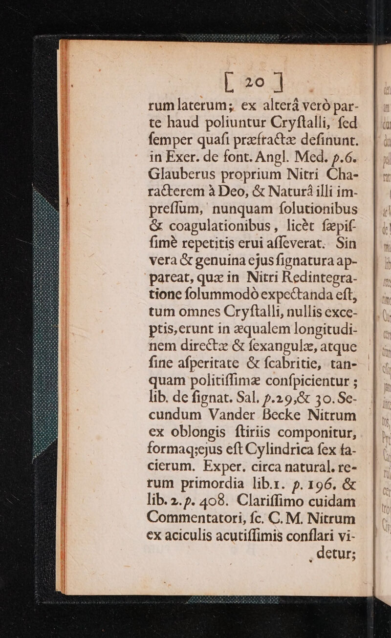 rumlaterum; ex alterá veró par- te haud poliuntur Cryftalli, fed femper quafi praefractze definunt. in Exer. de font. Angl. Med. p.6. Glauberus proprium Nitri Cha- racterem à Deo, &amp; Naturá illi im- preffum,' nunquam folutionibus &amp; coagulationibus, licét fzpif- fime repetitis erui affeverat. Sin vera &amp; genuina ejus fignatura ap- pareat, quz in Nitri Redintegra- tione folummodó expectanda eft, tum omnes Cryftalli, nullis exce- ptis,erunt in aequalem longitudi- nem directz &amp; fexangulz, atque fine afperitate &amp; fcabritie, tan- quam politiffimz confpicientur ; lib. de fignat. Sal. p.29,&amp; 30.Se- cundum Vander Becke Nitrum ex oblongis ftiriis componitur, formaq;ejus eft Cylindrica fex ta- cierum. Exper. circa natural. re- rum primordia lib.x. p. 196. &amp; lib. 2. ». 408. Clariffimo cuidam Commentatori, fc. C. M. Nitrum cx aciculis acutiffimis conflari vi- : detur;