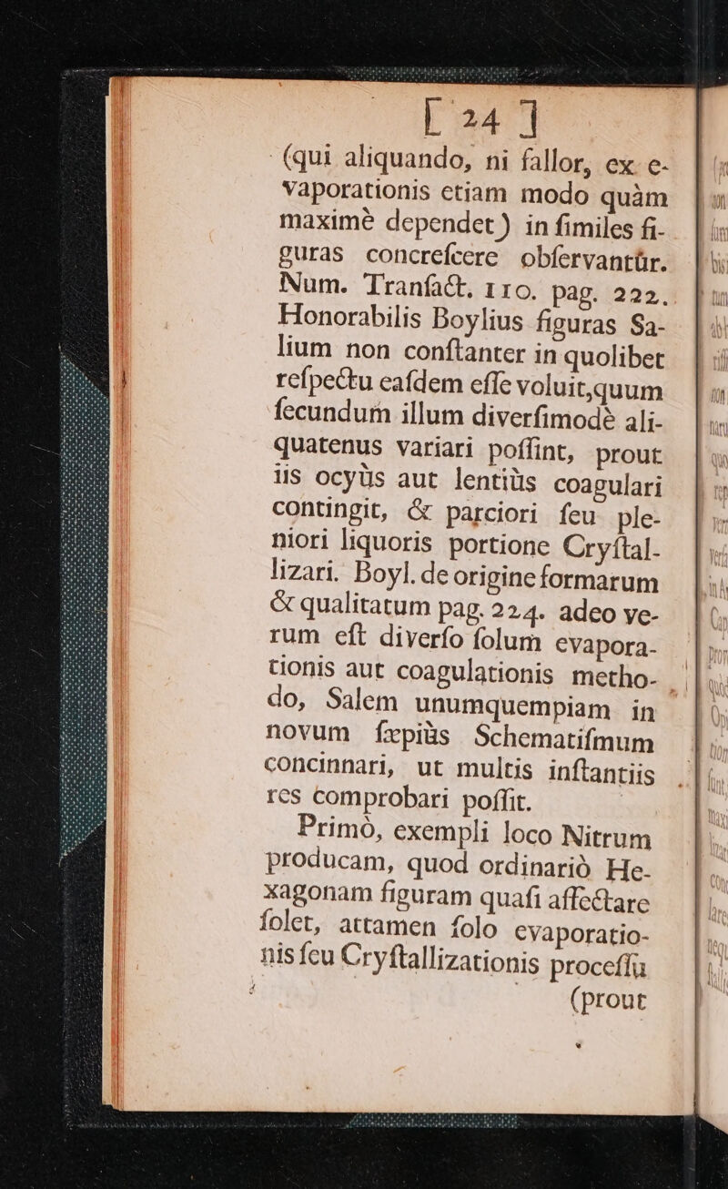 L24 ] (qui aliquando, ni fallor, ex. e. Vaporationis etiam modo quàm maxime dependet ) in fimiles fi- £uras concrefcere obfervantür. Num. Tranfact, 110. pag. 222. Honorabilis Boylius figuras Sa- lium non conftanter in quolibet refpectu eafdem effe voluitquum fecundum illum diverfimodé ali- quatenus variari poffint, prout His ocyUs aut lentis coagulari contingit, &amp; parciori feu ple- niori liquoris portione Cryftal. lizari. Boyl. deorigineformarum &amp; qualitatum pag. 224. adeo ye- rum eft diverío folum CVapora- tionis aut coagulationis metho- do, Salem unumquempiam in novum Íxpiüs Schematifmum concinnari, ut multis inftantiis res comprobari poffit. Primó, exempli loco Nitrum producam, quod ordinarió He. xagonam figuram quafi affectare folet, attamen folo Cyaporatio- nis fcu Cryftallizationis proceftu |. (prout w