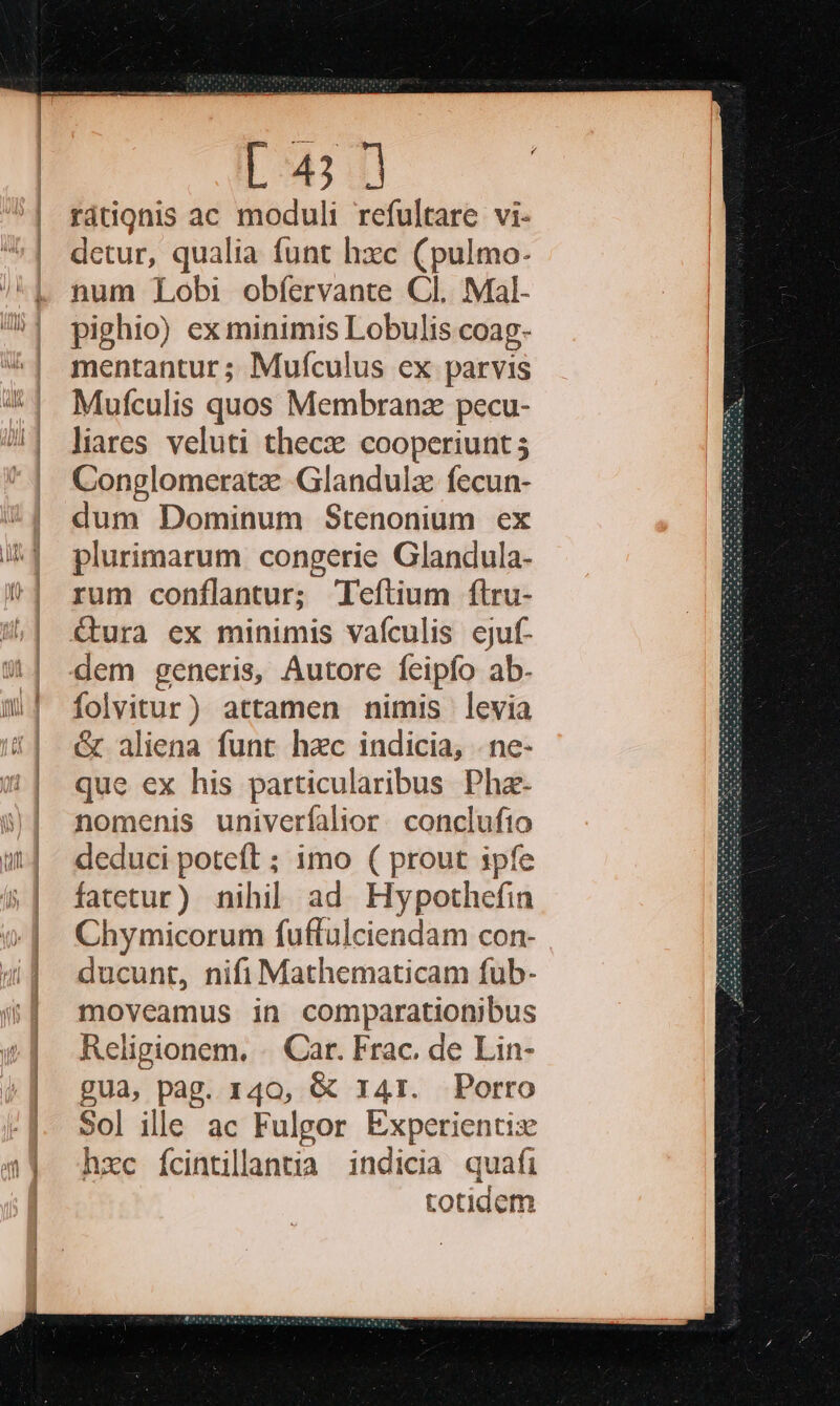L4; | rátignis ac moduli refultare vi- detur, qualia funt hzc (pulmo- num Lobi obfervante Cl. Mal- pighio) ex minimis Lobulis coag- mentantur ; Muículus ex parvis Mufculis quos Membranz pecu- liares veluti thecze cooperiunt 5 Conglomeratz Glandula fecun- dum Dominum Stenonium ex plurimarum congerie Glandula- rum conílantur; 'efítium ftru- &amp;ura ex minimis vafculis cjuf- dem generis, Autore feipfo ab. folvitur) attamen nimis levia &amp; aliena funt hzc indicia, . ne- que ex his particularibus Phaz- nomehis univerfalior. conclufio deduci poteft ; imo ( prout ipfe fatetur) nihil ad. Hypothefin Chymicorum fuftulciendam con- ducunt, nifi Mathematicam fub- moveamus in comparationibus Religionem. .. Car. Frac. de Lin- gua, pag. 140, &amp; 141. Porro Sol ille ac Fulgor Experientiz hxc fcintillantia indicia quafi totidem