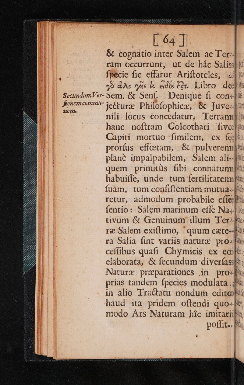 &amp; cognátio i inter Salem ac Ter-| ram occurrunt, ut de hác Salis] fpecic fic cfarur Ariftoteles, à | | 99 As yas le. éidte Cas. Libro depu SecundumVer- em. &amp; Sent... Denique fi cons] onec? Je&amp;urze Philofophiez, &amp; Juve: nili locus concedatur, Técramil hanc noftram QColcothari fiveelo Capiti mortuo fimilem, ex f&amp; ! prorfus effeetam, &amp; pulverenn| jt plané impalpabilem, Salem ali-J*: quem primitüs fibi connatum]!t habuiffe, unde tüm fertilitatemm| fuàm, tum confiftentiam mutua. retur, admodum probabile effe hu fentio: Sálem marinum effe Na. i [A Ih MN uj r2 Salem exiftimo, ' quum cate--J ra Salia fint variis naturz pro»[ui ceflibus quafi Chymicis ex eoi. elaborata, &amp; fecundum diverfassi: a Naturx przparationes in pro»j | prias tandem fpecies modulata ;; haud ita ge oftendi quo- modo Ars Naturam hic imitari