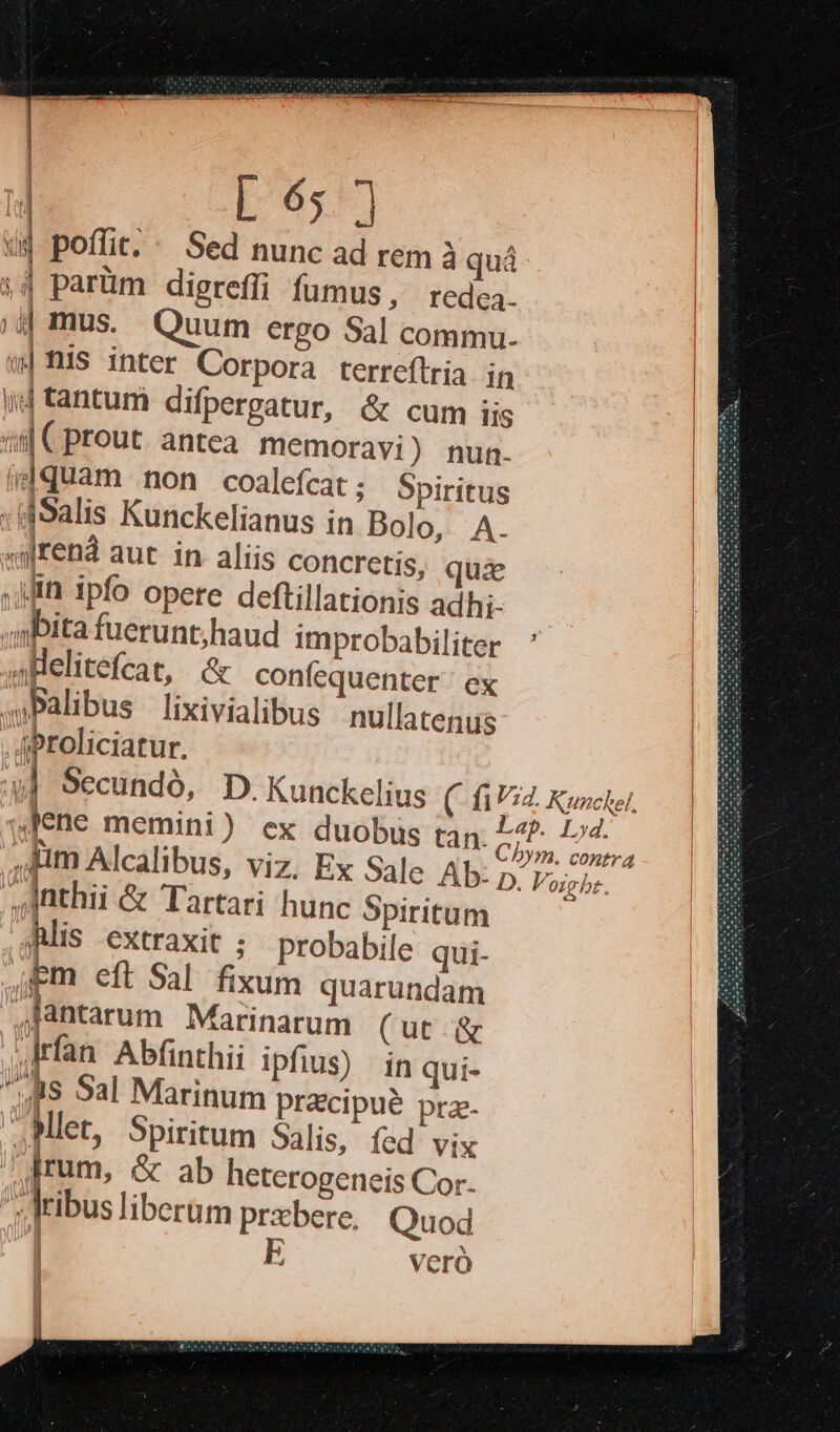 «uj poffit. ' Sed nunc ad rem à quà | parüm digrefli fumus, rede. |i mus. Quum ergo Sal commu. w|Ris inter Corpora terreftria in |; d tantum difpergatur, &amp; cum iis «il C prout. antea memoravi) nunmn- ;dquam non coalefcat ; Spiritus :(dSalis Kunckelianus in Bolo, A. sijren aut in aliis concretis, quie :it ipfo opere deftillationis adhi- abita fuerunt;haud improbabiliter apelitefcat, &amp; confequenter ' ex .Palibus lixivialibus nullatenus .AProliciatur. [ D. ,,,nthii &amp; Tartari hunc Spiritum Alis extraxit ; probabile qui. Em eft Sal. fixum quarundam Jantarum Marinarum (ut. &amp; 4Jrfan Abfinthii ipfius) | in qui- ^uis Sal Marinum pracipué prz. .Mlet, Spiritum Salis, fed: vix 'Irum, &amp; ab heterogeneis Cor. j; liu: liberüm prabere. Quod p, veró VECES Vo gt. €»