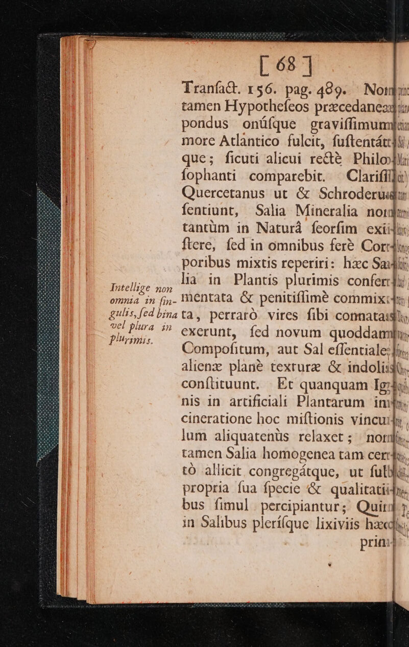 tamen Hypothefeos przcedanezqu pondus onüíque graviffimunuja: more Atlantico fulcit, fuftentátidu. que; ficuti alicui rect. Philol fophanti comparebit. — Clarifil]à Quercetanus ut &amp; Schroderuidu fentiunt, Salia Mineralia nord tantüm in Naturà feorfim exiilli ftere, fed in omnibus feré Cori poribus mixtis reperiri: hac Sauli pus. da in Plantis plurimis conferrdi ntellige Anon — S D e NR T omnia in fj, Mà CDtata &amp; penitiffimé commix:4u. glis,fed bina ta, perraro. vires fibi connatauds 2e Pra i? exerupt, fed novum quoddam; Primis. 4 - : ? : Compofitum, aut Sal eflentiale: lin. alienz plané texture &amp; indolisdt. confütuunt. . Et quanquam Igi nis in artificial! Plantarum im, tamen Salia homogehnea tam cerrdi;. tó allicit, congregátque, ut full. propria fua fpecie '&amp; qualitatiin. bus fimul percipiantur; Quird 7 in Salibus plerí(que lixiviis hal; pria