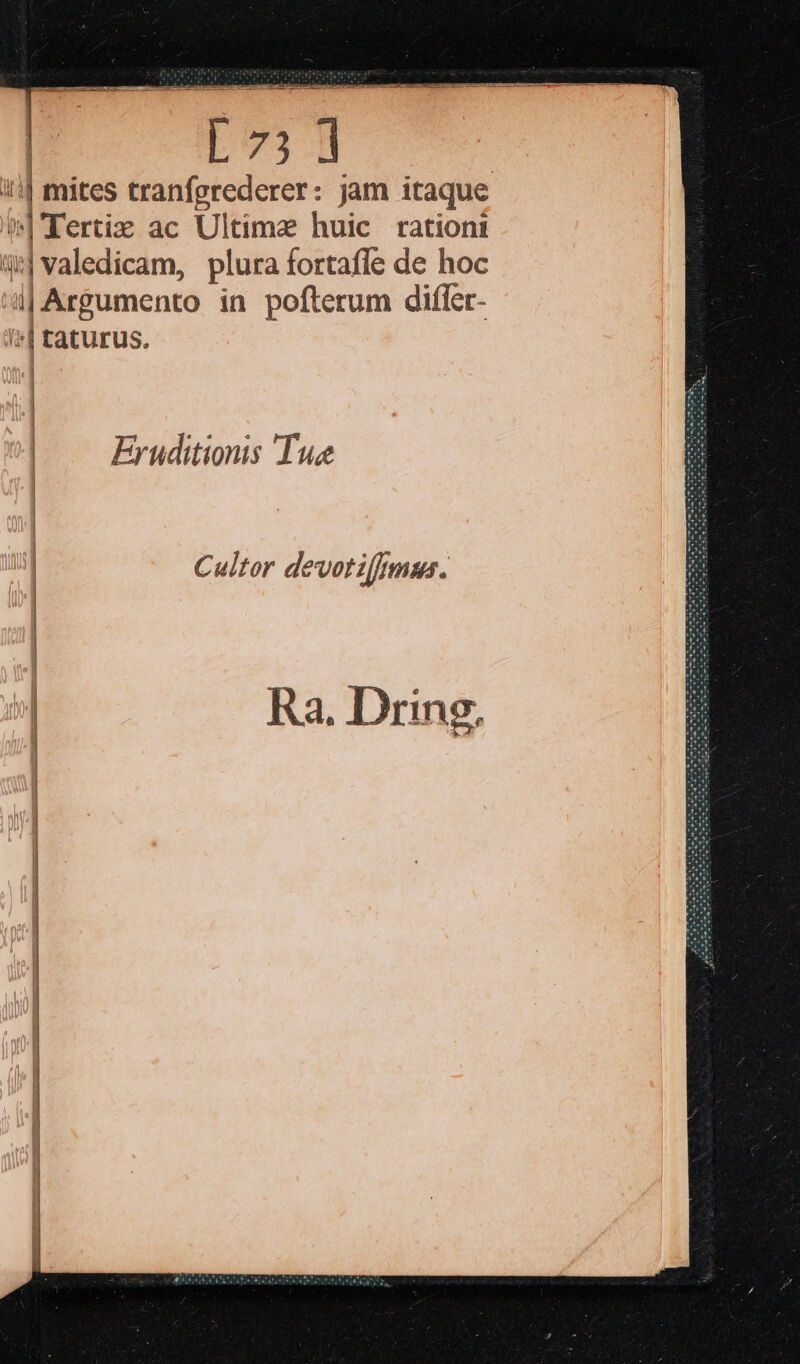 | mites tranfgrederer: jam itaque $|'Tertiz ac Ultima huic ration: 4| valedicam, plura fortafle de hoc 4| Argumento in pofterum differ- ^| taturus. |. Eruditionis Tue Cultor devotiffpmus. Ra. Dring,