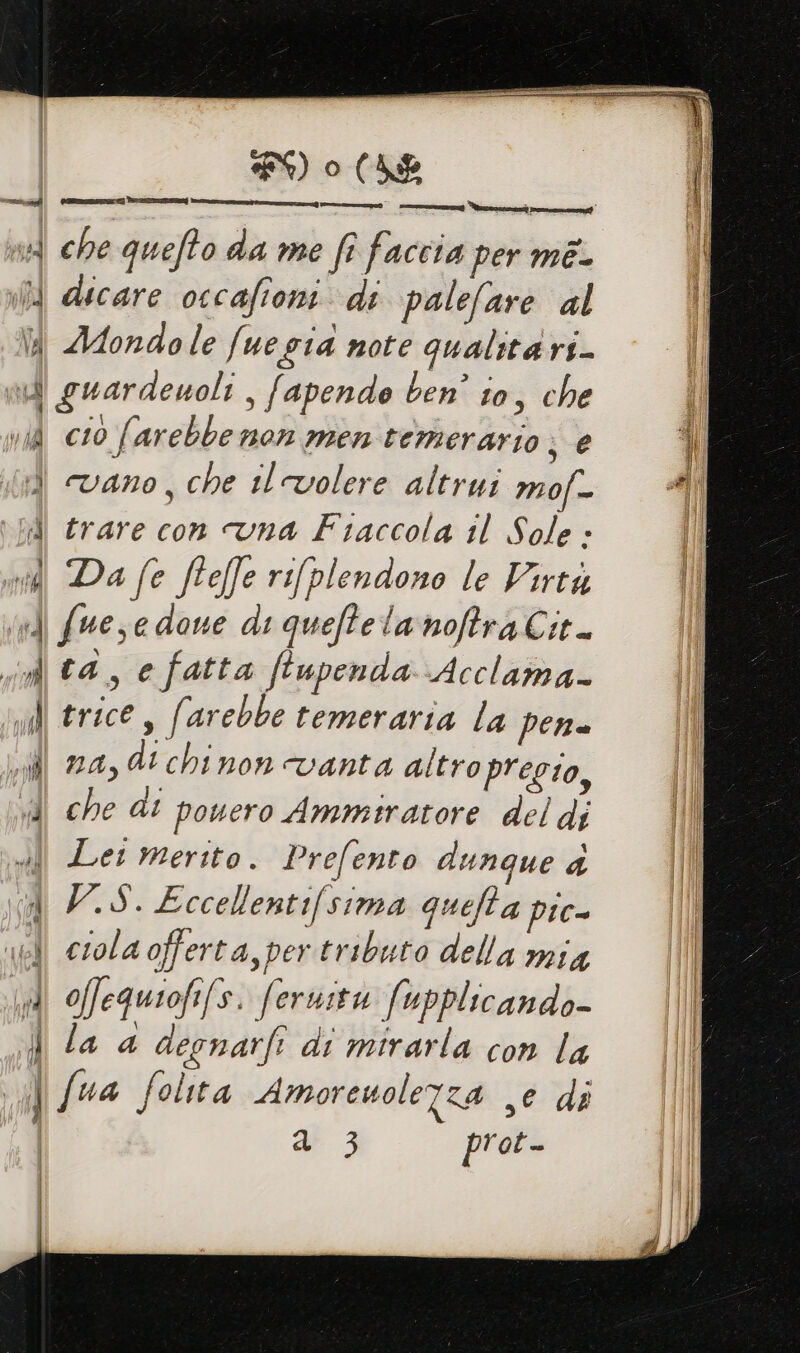 Hd che queffo da me fi faccia per mé- i dicare occafioni. di palefare al l Adondole fuegia note qualita rs- dl guardeuoli , fapendo ben’ to, che il vid cio (. arebbe non men temerario ;@ 4 4 Vano, che il volere altrui IMOf = si i Al trare con vna Fiaccola il Sole » I vedi Da fe fteffe rilplendono le Virtà vd fuese done di quefte lanofra Cit. i ta, e fatta feupenda Acclama- ll trice si arebbe temeraria la per sl za, dt chinon vanta altro pregio, dl che di pouero Ammtratore del di sd Let merito. Prefento dunque 4 A V.S. Eccellentifsima quefta pic- ibi crola offerta, per tributo della mia dl offequiofifs. feruitu fupplicando- | la 4 decnarft di mirarla con la | fua folta Amoreuolefza ,e di | vw 3 prot- “ii © PORTE TI nn