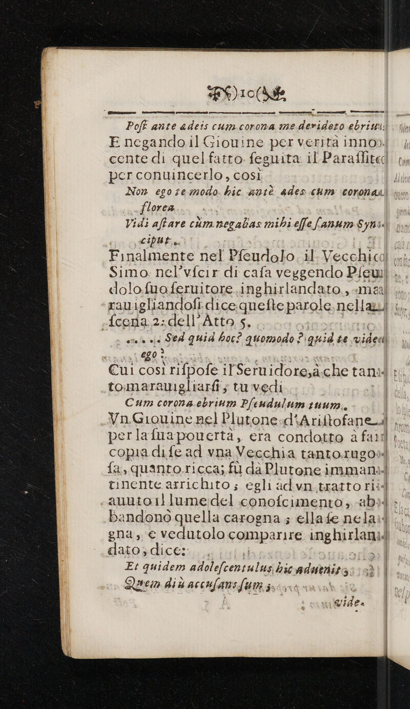 | irles@-mentiti mm) E negando il Giouine per verità inno). per conuincerlo, così florea Vidi affare cimnezalias mibi effe fanum Dda ciput.. dolofuaferuitore.inghirlandato., «mai feena 2 «dell'Atto 5, i | asela «la Sed quid bor? quomodo ? ‘quid te vide 080, Cui così rifpofe il Seiuidore,à, che tanid tomarauigliarfî; tuvedì... Cum corona. i P/eudulum 1uun. Vn.Giouine nel Plutone.d' vAritofane. A perlafuapouerta, era condotto è fari copia dife ad vna Vecchia tanto.rugo» fa, quanto.ricca; fù da Plutone immanil tinente. arrichito ; G egli ad vn.tratto riid auuto1llume:del conofcimento ; abi bandono quella carogna ; ellafe nelail gna, e vedutolo comparire inghirlami dl dato; dice: ) I Et quidem adlol aloe lai h36 adutnira: 3 Qarem did accnfam fa js cr? ‘Abr