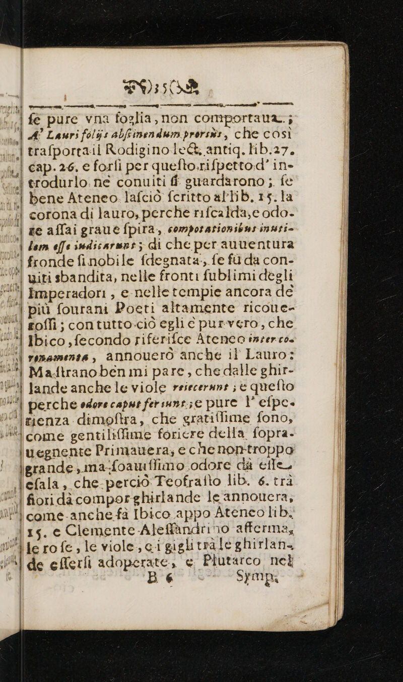 FOR piinl vm———a@——__G | fe pure vna foglia, non comportaua.; rel A° Lauri foljs abfrinendum prorsis, che così | trafportail Rodiginole@&amp; antig. hb.27, | cap.26, e forli per quefto.rifpetto.d' in- . trodurlo. ne conuiti fi suardarono ;. fe «| bene Ateneo lafciò fcritto altib.15.la “li coronadi lauro, perche rifcalda,e odo- | se affaigraue fpira,, comporazionibusinusi- | dem effe sndicarmar; di che perauventura ‘i fronde finobile fdegnata-, fe fù da con- ‘’| iti sbandita, nelle fronti fublimi degli 72% imperadori , e nelle tempie ancora dé | più fourani Poeti altamente ricone- ‘“| roffi; contutto.ciò egli e purvero, che ‘1 Ibico fecondo riferifce Atenca inzerco. | remsmente, annouerò anche il Lauro: ‘# Ma.ftranoben mi pare, che dalle ghir- ki tande anchele viole reiecerune ; è quefto i perche edore caput feriuns.;e pure 1° elpe- 0 rienza dimoftra, che gratiflime fono, +4 come gentiliffime foricre della. fopra- \uegnente Primauera; e che non-troppa \grande,.ma-foawi fimo .odore da elle lefala, che-percio Teofrafto lib. 6. trà | fiori dà comporghirlande le annoucra, i come-anche-fà Ibico appo Ateneo lib. 15. e Clemente -Aleff&amp;àndrino afferma, 0% te ro fe; le viole ci giglitràle ghirlan WAI de elferfi adoperate, e Ptutarco nel