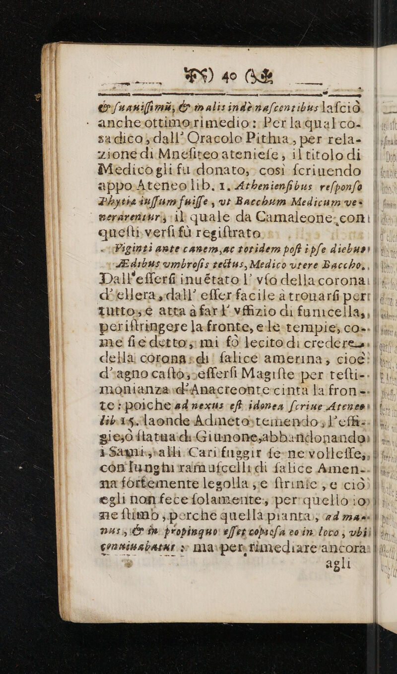 E) tenti er /unnifimi; &amp;inalisindènefcenzibustafciò anche-ottimo:rimedio: Per laqualco- swdico,dall’ Oracolo Pitlma., per rela- zione di Mnefiteo ateniefe , il titolo di Medico gli fu donato; così fcriuendo appo Ateneo lib.1.Atbenienfibus refponfo Lbytie infame fuiffe vt Bacchsm Medicumves | serarenturiz «il quale da Camaleone-con| quetti.verfifù regiftrato. Viginti antecanemsactorider poft ipfe diebuari. «LE dibus umbrofis settus, Medico vrere Baccho,, | Dall'efferfi inuétato l’vfo dellacorona cdbiellera dall’ efler facile a tronarfi peri tutto: e atta a fart' vffizio di funicella,, periftringere la.fronte, e.le-rempie; cos. |}; me fiedetto; mi fo lecito di credere |} della: corana:di! falice amerina; cioe? lì, d@agno caltosvefferfi Magifte per tefti=. | monianza.dAnacreonte:rcinta la fron=-|}. te poiche 44 nexus eft idonea fcrine Ateneor|i.. lib:15.laonde Adinetastemendol’effis. | gie;0 ftatua:diGiunone;abbandonanda: ||,. »Samisabli Cari!fusgir ferne:volleffe;; ll, contungiramufcelli ci falice Amen..|i nafortemente lesolla ;;e ftrinie e ciò) | egli non fece folamente:; perrquelioiol; ne flimb porche quellà pianta; a4zz44) musi din propinguo effet copsofa coin loco, vbiili, crnninabatae » ma:pentimediare‘ancora |; pie agli