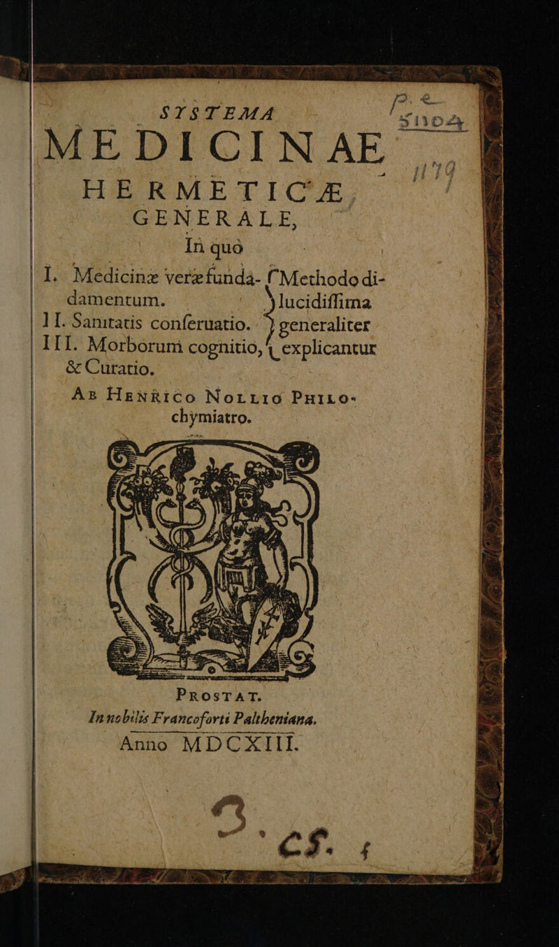 [^ e STSTEMA iyoz MEDICINAE HERMETI CAL GENERALE, In quo I. Medicinz verzfunda- Methodo di- | damentum. .Jlucidiffimna lI. Sanitatis conferuatio. generaliter III. Morboruni cognitio, ( explicantur &amp; Curatio. Ei ed As HeNRICO Norrrio Puiro- : chymiatro.