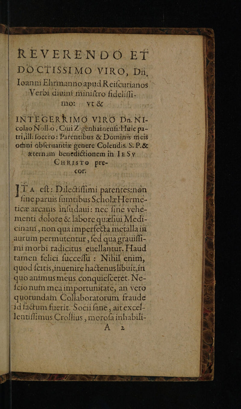 REVERENDO ET IoanniEhrmanno apud Reifcurianos Verbi diuini miniitro fideliffi- Do: vt&amp; INTEGERRIMO VIRO Dn.NI- colao Noll:o , Cuii Z: genhatnenfr:FHuic pa- tri;ill: foccro: Pa Ltitibus &amp; Domin's nieis oÍni oblcruantiz genere Colendis. S. P.&amp; Externam benedictionem in IE S v CHRISTO pre- Cor; jo A att: Dile &amp;iffimi parentes: non fi ine paruis fumtibus Scholz Hermce- cinani ,non qua imper fetta metalla isi aurum permutentur fed c qua grauiffi- mi morbi radicitus eucllantur. Haud tamen felici fucceffü : Nihil enim, quod Ícitis inuenire hactenuslibuit,in quoanimus meus conquieiceret. Ne- Ício num meaimportunitate, an vero quorundatn Coliaboratorum fraude id factum fuerit. Sociifane, ait excel- lentiffimus Crollius , morofa inhabili- fU? A