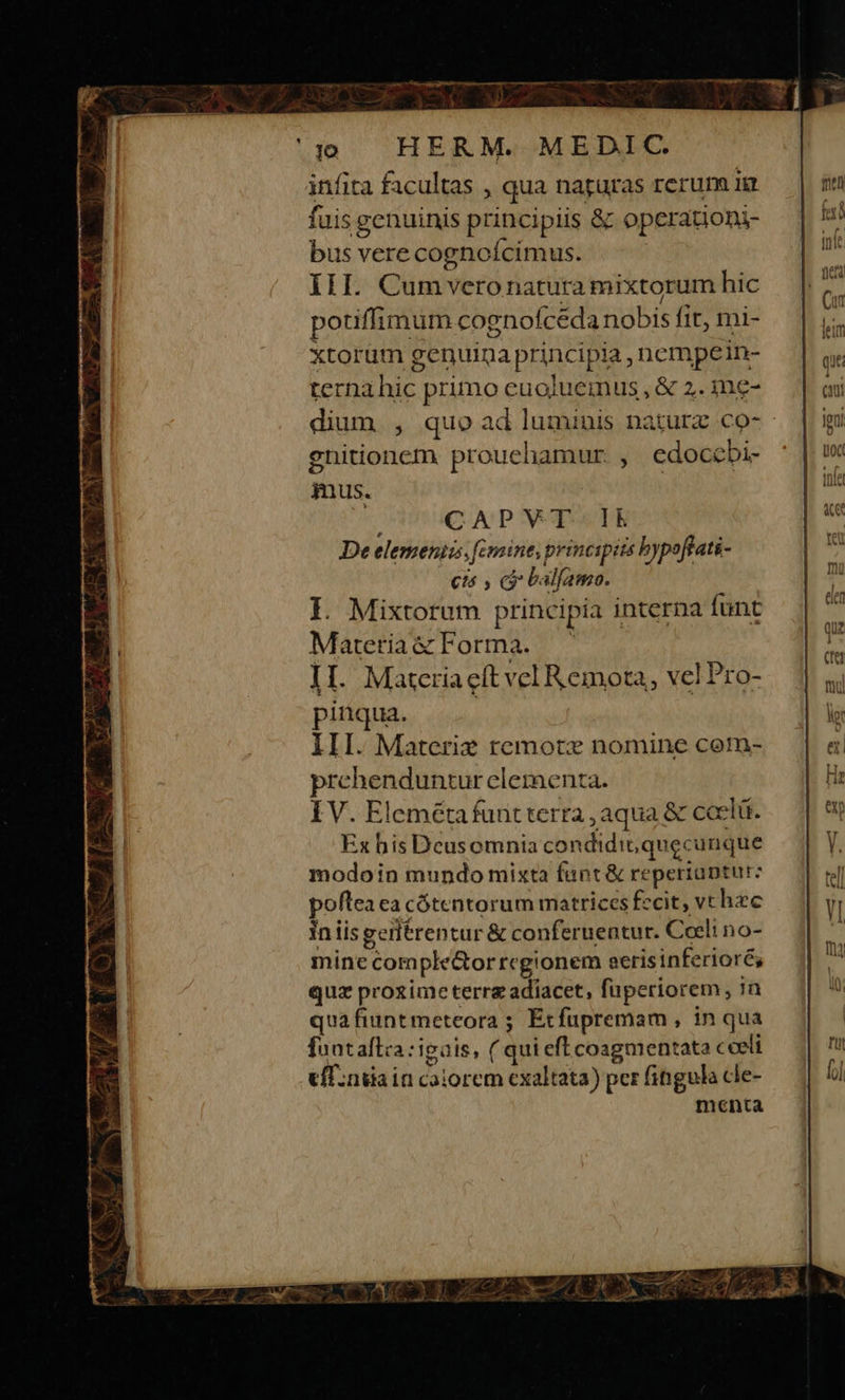 infita facultas , qua nagaras rerum T1 fuis s genuinis principiis &amp; operationi- bus vere cognoícimus. III. Cumveronatura mixtorum hic potiffimum cogno (ceda nobis fit, mi- xtorum genuina principia, nempein- ternahic primo euoluemus, &amp; 2. ine- dium , quo ad luminis nature co- gnitioncm prouehamur , edoccbi- mus. pinqua. III. Materiz remote nomine com- prehenduntur elementa. IV. Elemétafunt terta,aqua &amp; coe elü. Ex bis Dcusomnia condidit; quec unque modoin mundo mixta funt &amp; reperiantur: poftea ca cótentorum matrices fccit, vt hzc in iis gerlérentur &amp; conferueatur. Coeli no- minecom pe&amp;orregionem t aerisinferioré; quz pro£imeterrg adiacet, füperiorem, n quafiuntmeteora ; Exfupremam , in qua fuataflca :igais, ( quieftcoagmentata coeli cíT.ndaincaiorem exaltata) per fingula cle- menta