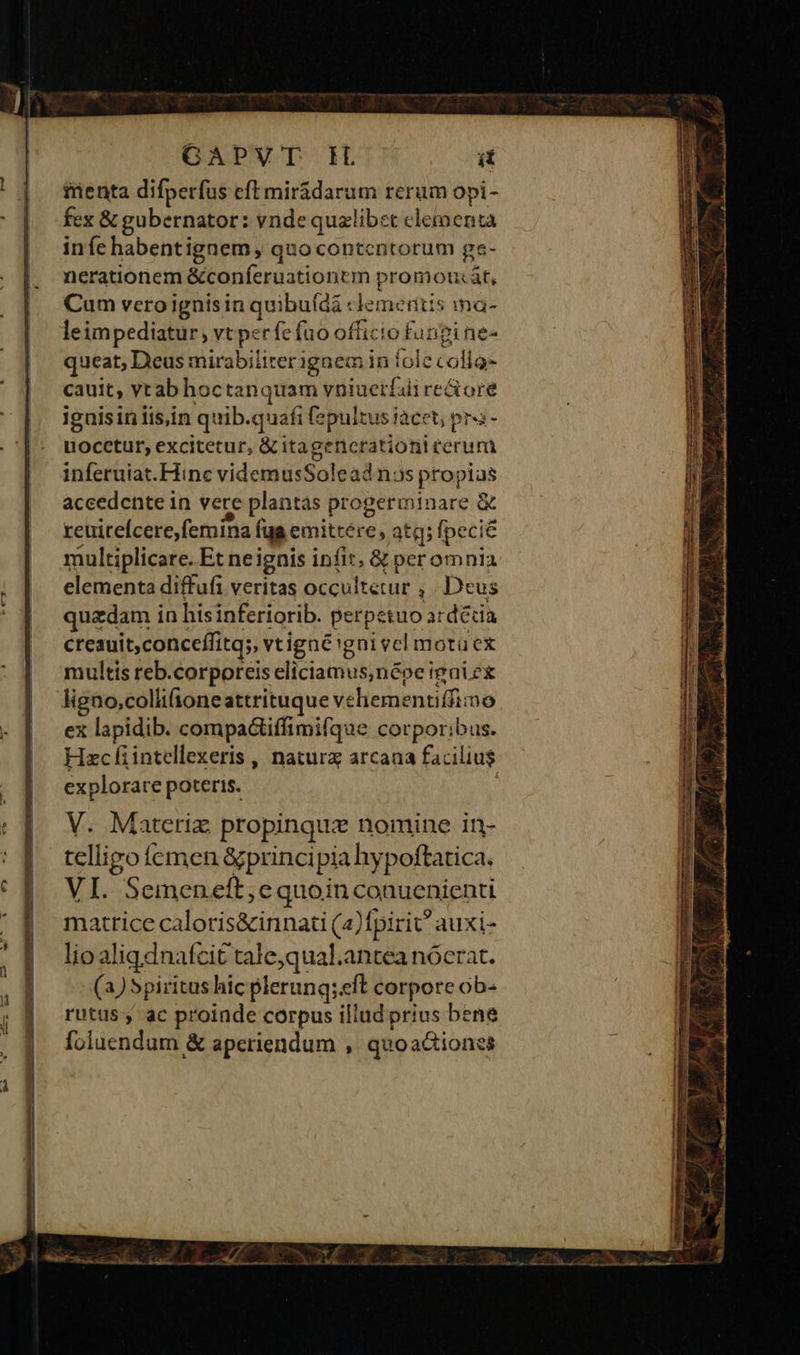 GAPVT HL ít inenta difperfus eft mirádarum rerum opi- fex &amp; gubernator: vnde qualibet clementa infe habentignem, quo contentorum ge- nerationem &amp;conferuationtm promontát, Cum vero ignisin quibuídi : domi ritis na- leimpediatur; vt perfe fao officio fungines queat, Deus mirabiliter? igaem in fole Follac cauit, yt ab hoctanquam vniuerfaii re&amp;ore iguisin iis,in quib. quafi [epultus iace t; pra- riodetuis excitetur, &amp; itagenerationit perini inferuiat.Hinc videmusSolead nas propias accedente in vere plantas progerminare &amp; rcuireícere,femina fua emittere, atq; fpecie multiplicare. Et ne igais infit, &amp; peromnia elementa diffufi veritas ceu ftérut ; Deus quzdam in hisinferiorib. perpetuo acdédia creauit,conceffitqs, vtigné'gni vel motücex multis reb.corporeis eliciamus,népe igui ex ex lapidib. compa&amp;tiffimifque corporibus. Hzc fiintellexeris ,, natura arcana facilius explorare poteris. V. Materiz propinquz nomine in- telligo femen &amp;principia hy poftatica. VI. Semeneft; e quoinconuenienti matrice caloris&amp;innati (a)fpirit auxi- lioa ligdnafcit tale;qual.antea nócrat. (a) Spiritus hic plerung; eft corporc ob- rutus;, ac proiade corpus illud prius bene foluendum &amp; aperiendum , quoaciones