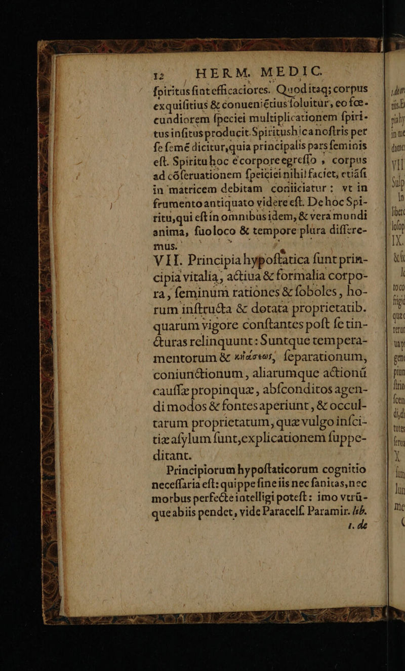 foiritus fintefficaciores. Quoditag; corpus exquifitius &amp; conueniétiusoluitur, eo fce- cuadiorem fpeciei multiplicationem fpiri- tusinfitusproducit.Spiritushicanoflris per fc (:mé dicitur,quia principalis pars feminis eft. Spirituhoc écorporeegreffo , corpus ad có(eruationem fpeiciei nihi! faciet, etiáft in matricem debitam conliciatur; vt in frurentoantiquato videre eft. De hoc Spi- rituqui eftín omnibus idem, &amp; vera mundi anima, fuoloco &amp; tempore plura diffzre- mus. ^, V II. Principia hypoftatica funt prin- cipia vitalia, actiua &amp; formalia corpo- ra, feminum rationes &amp; foboles , ho- rum inftru&amp;ta &amp; dotata proprietatib. quarum vigore conftantes polt fe tin- &amp;uras relinquunt: Suntque tempera- mentorum &amp; x/zesos,. feparationum, coniunctionum , aliarumque a&amp;ionü cauffz propinquz , abíconditos agen- di modos &amp; fontesaperiunt , &amp; occul- tarum proprietatum, quz vulgo iníci- tizafylum funt,explicaionem fuppe- dicant. Principiorum hypoftaticorum cognitio neceffaria efl: quippefineiis nec fanitas,nec morbus perfecteintelligi poteft: imo vtrü- queabiis pendet, vide Paracelf. Paramir. 4.