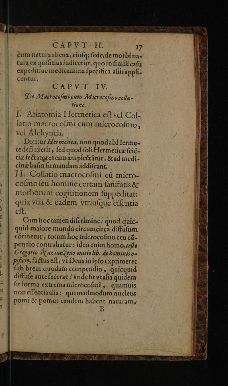 cum natura aliena, eiufq; fede, de morbi na- tura exquifitius iudicetur, quoin fimili cafü expeditiue medicamina fpecifica aliisappli- centur. : 28 CAPVOD LV. De Aasrocofeni cima M icroco[mo colla - tione. I. Anatomia Hermetica eft vel Col- latio macrocoími cum microcofmo , vel Alchyniia. » Dicitur ermeirca, non quod abHerme- te defiuxerit, fed quod foli Hermeticz fcie- tiz feCtatgres eam araple&amp;tatur; &amp; ad medi- cinz bafin firmandam addifcant. II. Collatio macrocofmi cü micto- cofmo feu homine certam fanitatis &amp; morborum cognitionem fuppeditat: quia vna &amp; eadem vtriufque effentia Cum hoctameri difcrimine: quod quic- quid maiore mundó circumcirca diffufum cotinetur ; totum lioc inicrocofmo ceu có- pendio contrahatur : ideo énim liomo;reffe |, Gregorio A aztanqeno initio lib. de bassinas o- | pificio, fatus eft ; vt Deus inipfo exprimeret | fub breui quodain competidio ,. quicquid | diffufe antefecerat : vndefit vt alia quidem | fitforma extrema iicrócofiiii ; quamuis | noneflentiaalia: quemadgiódum nucleus | pomi &amp; pomus eandem habent naturam, b