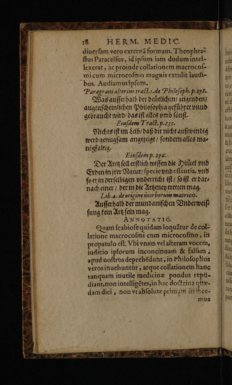 diuerfam vero extereá formam. Theophra- flus Paracelfus,, idipfum iam dudumintel- lexerat , ac proinde collationem macrocof- micum microcofmo magnais extulit laudi- bus. Audiamusipfutn. m. Paragrani alterins tratl.i.de 3P hilefopb. p.224. O8 au(ferfalb ber befitfidoen scíaenben] auganfdcintiden 9Dhilefopbia acffibret onunb acbraudot tvírb 0ag (ft alleé omb fónft. &amp;af(dem T ratl. p.235. Snidste ift im &amp;(b/ bag bit nídit aupretnbíá tero aenuafam anaeciat/ fonbermalleé mae ntafaltía. Lib. a. deortgine vaorborum matricis. — ?fufferbatb ber munbanifdoen C3nbertveif? fung fein Arf fein mag. ANNOTATIO. Cyuairi fcabiofe quidam loquátur decol- lxttone macrocofmi cam microcofmo ; ifi propatulo eft; Vbivnam velalterám voceta, iudicio ipforum inconcinnam &amp; falfam ; apird noftros deprehédunt , in philofoplos verosinuehunitàr , atque collationem lianc tanquam inutile medicinz pondus repü- diant, ton intelligétes;in hac doGrina qu r- dam dici , àon vtabfolute priciiti iit 5:ce- | mus