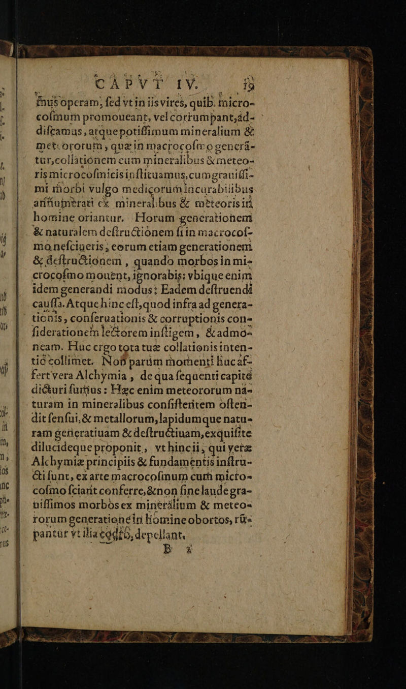 fnusopcram; fed vt in iis vires, quib. micro- coímum promoueant, vel corrumpant;ád- : difcamus, arquepotiffimum mineralium &amp; met:ororum quz in macrocofeo gencrá- tur,collationem cum mineralibus &amp;meteo- ris microcofmicisipflituamus, cumgrauitfi- mi rhorbi vulgo medicorumiacurabiiibus antumerati cx mineralibus &amp; meteorisiri homine oriantur. Horum generatiohem &amp; naturalem defiru&amp;iónem fiin macrocot- mo nefciueris, eorum etiam generationem &amp; deflru&amp;iónem , quando morbos in mi- crocofmo mouent, ignorabis: vbique enim idem generandi modus: Eadem deflruendi | cauff. Atquehincefl,quod infraad genera- | tionis, conferuationis &amp; corruptionis con- fiderationetm le&amp;orem infligem , &amp;admo- ncam. Hauccrgototatuz collationisinten- tid collimet. No parám morhenti liucaf- fert vera Alchymia , dequa fequenti capité di&amp;uri furtius : Hzc enim meteororum na- turam in mineralibus confifleritem often- dit fenfui,&amp; metallorum, lapidumque natu- ram gerieratiuam s aera dua ontuilire dilucideque proponit, vthincii, qui yetz: Alchymiz principiis &amp; fundamentis inftru- Gi funt, exarte macrocofinum cum micto- coímo fciarit conferre, &amp;non finelaudegra- niffimos morbos ex minetálium &amp; meteo- rorum generationeiri liomineobortos, r(t« pantür vt ilia todo, depellant, AAT