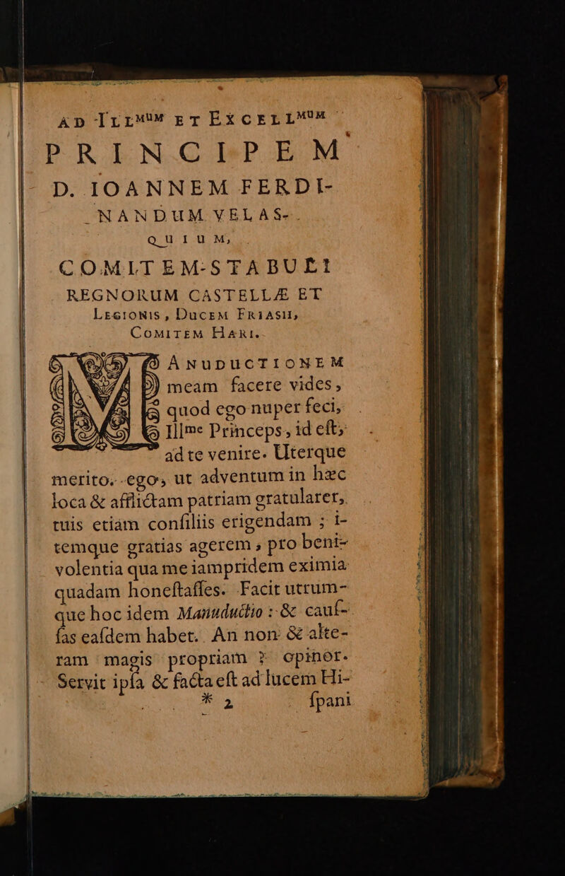 Ap IrrrT EXCELLMM- PRINCIPEM D. IOANNEM FERDI- NANDUM VELAS-. QUIUM, COMLTEMSTABUELt: REGNORUM CASTELL/E ET Lrse:0mis , DucEM FRiAsi:1, CoMITEM HzRni. b) meam facere vides, (3 quod ego nuper feci, Q IlIme Princeps; id eft;  adte venire. Uterque merito..ego, ut adventum in hzc loca &amp; afflictam patriam eratularer, tuis etiàm confiliis erigendam ; 1- temque gratias agerem , pfo beni- volentia qua me iampridem eximia: quadam honeftaffes. Facit utrum- que hoc idem Manududlio :-&amp; cauf- fas eafdem habet.. An non: &amp; alte- ram magis propriam ? Opiner. Servit ipía &amp; facta eft ad lucem Hi- RM Ae fpani