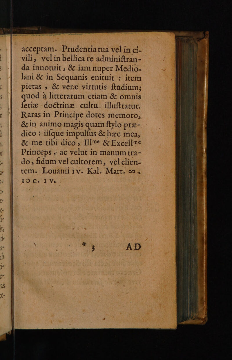 acceptam. Prudentia tua vel in ci- vili, velinbellica re adminiftran- da innotuit &amp; iam nuper Medio- lani &amp; in Sequanis enituit : item pietas ; &amp; verz virtutis ftadium; quod à litterarum etiam &amp; omnis ferie do&amp;rinz cultu. illuftratur. Raras in Principe dotes miemoro; &amp;in animo magis quam ftylo pre- dico : iifque impulíus &amp; hzc mea, &amp; me tibi dico, Ill»«* &amp; Excellee Princeps , ac velut in manum tra- do , fidum vel cultorem, vel clien- tem. Louanii ry. Kal. Mart. co.