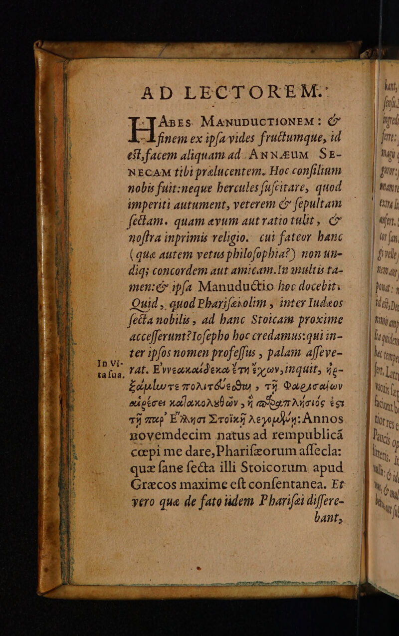 In Vi- ta fua. AD LECTOREM:- Hie MANUDUCTIONEM : (7 finem ex ipfa. vides fruc&amp;umque, id esl, facem aliquam ad. Aw N.E&amp;uM. SE- NECAM tili prelucentem. Hoc confilium nobis fuit:neque bercules fufcitare, quod imperiti autument, veterem C fepultam fetlam. quam evum autvatio tulit, noftra inprimis veligio.. cui fateor hanc (que autem vetus philofopbia?) non un- diqs concordem aut amicam. anultista- men:é ipfa Manuductio Aec docebit: Quid , quod Pbarifesolmm y inter Iudaos fecta nobilis , ad banc Stoicam proxime accefferunt?Iofepho boc credamus:qui in- ter ipfos nomen profeffus , palam affeve- TAL. E'vveovuoud'ewos £n £y 0v, nguit, á£- £a ve mroiTéUe du » 05 Daeacaicv eupécet xodlavkoA s ov 1 avogm Aicióg £g Tij mw. E Ajo Xrroini Aeyopdjos; Annos govemdecim natus ad rempublicá cepi me dare, Pharifzorum affecla: quz fane fecta illi Stoicorum. apud yero qua de fato dem Pharifei diffeve- bant, MATH ( Wy | Ü fj JJ Mp | 1H ji