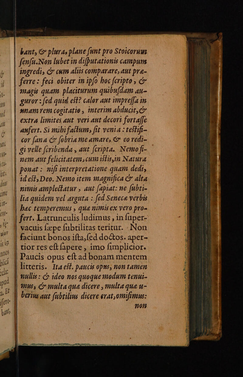 | | | J J | | J Tipo * bant, c plura, plane (unt pro Stoicorum fenfu-Non lubet in difputationis campum ingredi, C euim aliis comparare, aut pra- | ferre: feci obiter in ipfo hoc fcripto , c magis quam placiturum quibu[dam au- guror : fed quid est? calor aut npre[[a in nnam em cogitatio , interim abducit c extra limites aut veri aut decori fortaffe anfert. Si mibi fa&amp;tum, fit venia : teflifi- gi velle (cribenda , aut fcripta. Nemofi- nem Aut felicitatem, cum istis Natura ponat : nifi interpretatione quam dedi, niuis ampleclatur , aut fapiat: ne fubti- lia quidem vel arguta : fed Seneca verbis | fert. Latrunculis ludimus , in fuper- | faciunt bonos ifta,fed doctos. aper- tior res eft fapere , imo fimplicior. | Paucis opus eftad bonam mentem | litxeris. Ita est. paucis opus, non tamen nullis : c ideo nos quoque modum tenui- qus C multaqua dicere , multa qua u- berius aut fubtilius dicere evat,omifimus: non