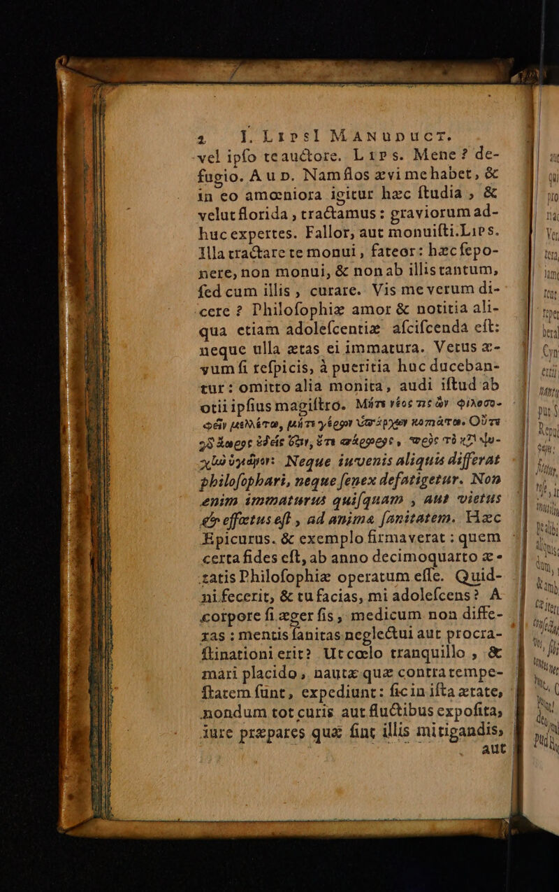 4. I. Lrzr»rs]I MaANunDucrT. vel ipfo teauctore. L rPs. Mene? de- fugio. Au rn. Nam flos xvi mehabet, &amp; in eo amaeniora igitur hzc ftudia , &amp; velut florida ; traamus: graviorum ad- huc expertes. Fallor, aut monuifíti.Lies. Illa tractare te monui , fateor: hzcfepo- nere, non monui, &amp; nonab illistantum, fed cum illis, curare. Vis meverum di- cere ? Philofophiz amor &amp; notitia ali- qua etiam adolefcentie afcifcenda eft: neque ulla atas ei immatura. Vetus x- yum fi refpicis, à pueritia huc duceban- tur: omitto alia monita, audi iftud ab otil ipfius mapiítro. Mis véot zt à? QiAocO- cé utra, [AáTe y 6egor ari poter to mámo, OU vs 28 &amp;agpr 2deís Gor, ET axkepeyt, «vec T0 x7! Mu- xbà Vydpir: Neque iuuenis aliqua differat philofophbari, neque fenex defatigetur. Non enim immaturus qui(quam , Aus vietus &amp; effietus ef , ad anima [anitatem. Tizc Epicurus. &amp; exemplo firmaverat : quem certa fides cft, ab anno decimoquarto x - .zatis Philofophie operatum effe. Quid- nifecerit, &amp; tu facias, mi adolefcens? A corpore fi eger fis, medicum non diffe- xas ; mentis fanitas neglectui aut procra- fLinationierit? Utcoelo tranquillo , &amp; mari placido , nautx quae contratempe- Ítatem fünt, expediunt: ficin ifta atate, nondum totcuris aut fluctibus expoftta; iure przpares qua fint illis mitigandis,