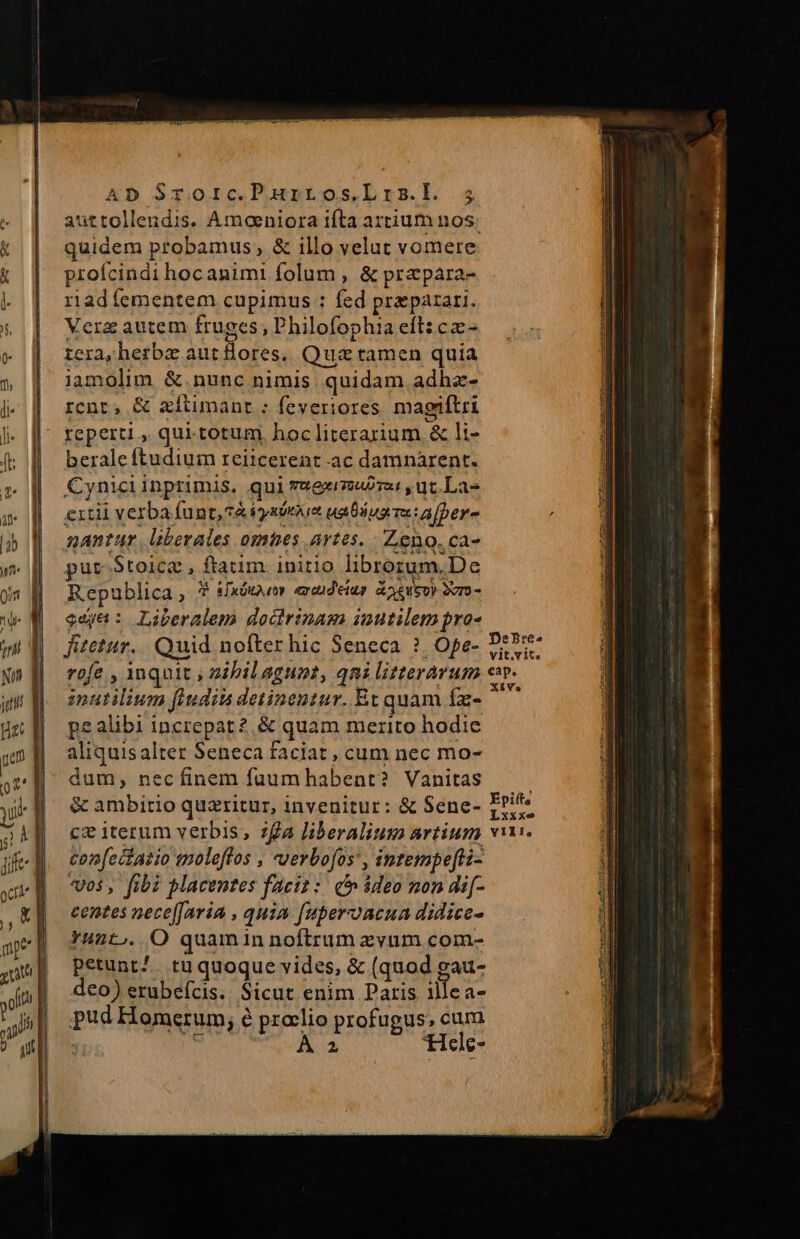 quidem probamus, &amp; illo velut vomere proícindi hocanimi folum , &amp; przpara- riadíementem cupimus : fed praeparari. Vera autem fruges, Dhilofophia eft: cz- tera, herba aut flores. Quz tamen quia iamolim &amp;.nunc nimis quidam adhz- rcnt, &amp; aítimant : feveriores. magiftri reperti , qui. totum, hoc literarium &amp; li- berale ftudium reitcereat ac damnarent. Cynici inprimis, qui reeeubra , ut. La- exitii verba funt, 7&amp; tysiexia uaDius e afber- nantur lberales omhbes artes. Zeno. ca- put-$toica , ftatim initio librorum.De Republica , 9 sudor excid'eiup &amp;oeweoy Svro- ed: Liberalem dodirinam inutilem pro- Jitetur.. Quid nofter hic Seneca ?. Ope- rofe , inquit , zibil agunt, qni litterarum nutilium findits detinentur. Et quam fa- pealibi increpar?,&amp; quam merito hodie aliquisalter Seneca faciat , cum nec mo- dum, necíinem fuumhabent? Vanitas &amp; ambitio quzritur, invenitur: &amp; Sene- cz iterum verbis, zfa liberalium artium tonfectatio moleffos , -verbofos', intempefti- vos, fibi placentes faeiz :: c ideo mon di[- centes nece[Jaria , quia f[uperacua didice- Yunt.. O quamin noftrum zvum com- petunt^. tu quoque vides, &amp; (quod gau- deo) erubefcis.. Sicut enim Paris illea- pud Homerum, é proelio profugus, cum js ÁÀ 2 ticle- DeBre-^ vit.vit. cap, XiVa