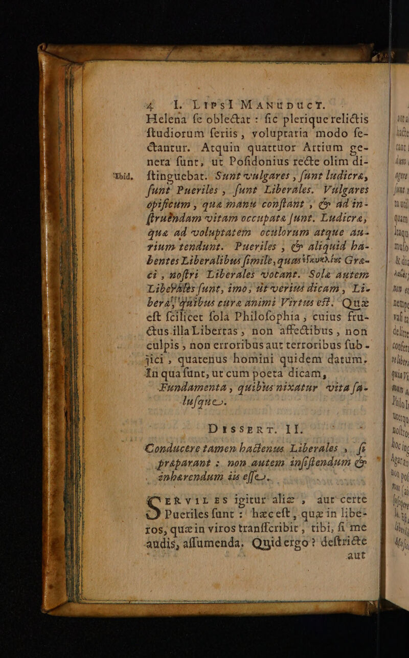 ——.————— Helena fe oble&amp;at : fic plerique relictis Ítudiorum feriis, voluptaria modo fe- Cantur. Atquin quattuor Artium ge- nera funt, ut Pofidonius recte olim di- ftinguebat. Sunt valgares , [unt ludicra, funt Pueriles , funt Liberales. Vulgares opificum , qua manu confiant , c ad in- [Irudndam vitam occupata [unt. Ludicra, qua ad voluptatem oculorum atque au- rium tendunt. Pueriles , &amp;&amp; aliquid ba- bentes Liberalibus fienile quas WaouMise Gra- €i ,mofliri Liberales votantr. Sole autem LibePAfes funt, imo; dif verius dicam, Li- bera) qaibus cura nnimi Virtus eff. Qua eft fcilicet fola Philofophia; cuius fru- &amp;us.illaLibertas, non affe&amp;ibus , non culpis ; non erroribusau: terroribus fub - jici , quatenus homini quidem datum. Inquafünt, ut cum poeta dicam, Fundamenta , quibus nixatur | tta fa- Iufque». D rissmgnrT. II. Conductre tamen baclenus Liberales 4.. fs jréparant ;. mon autem ainfiflendum qo» 2nbarendum à effe». (CERviLES ipiuraliz , aurcerte ;O Pueriles funt :' hzceft, quz in libé- ros, quz in viros tranffcribic, tibi; ime | cuc dde audis, affumenda, Quidergo? dier Kia £3 I—- c £— vli P Mbty | y, ] ny, ll) f (al