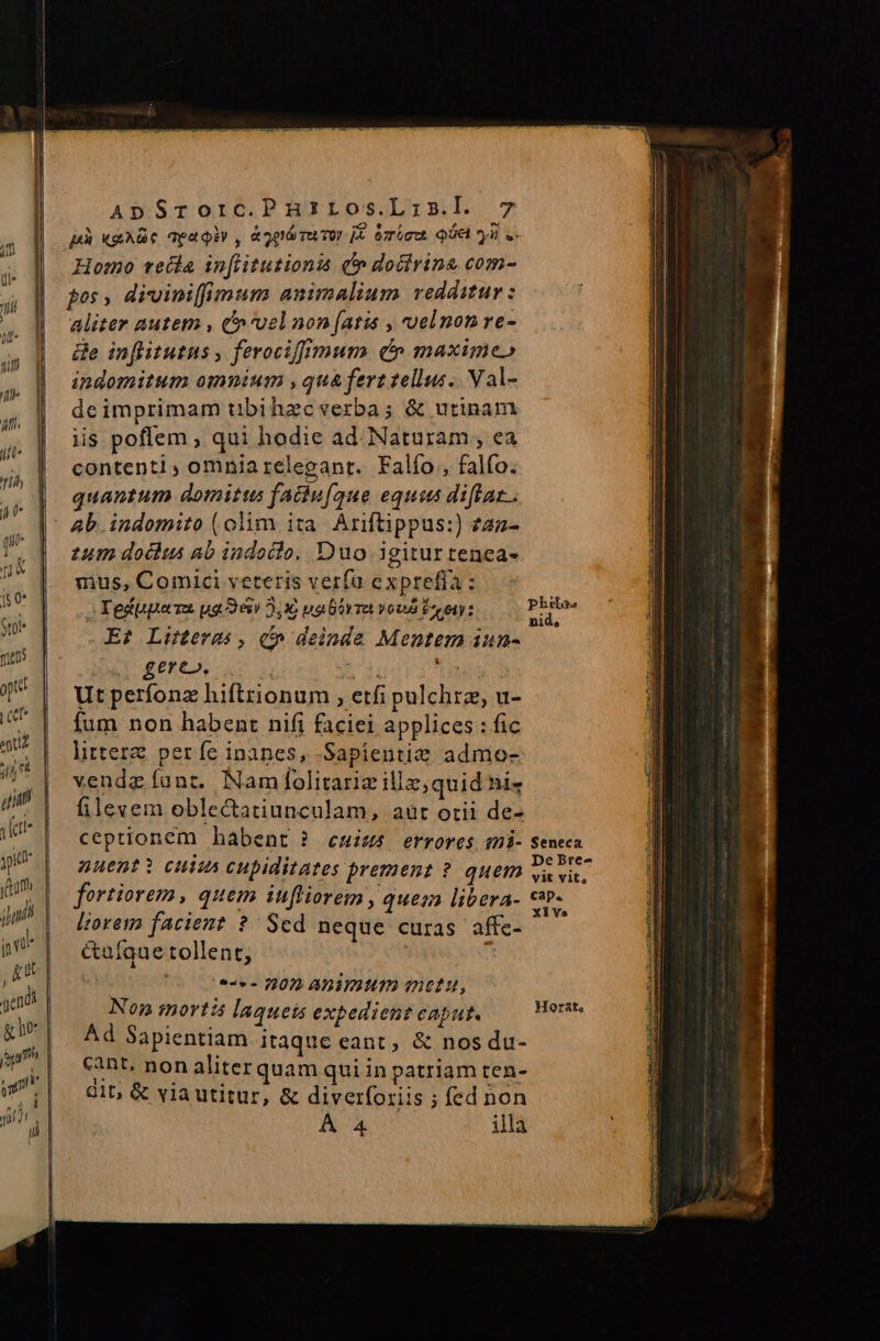 pà AVIS qea Qey ^ &amp; 2p1ó Tu TOY p mieu ie yn $» Homo recla infiitutionis c» doctrine com- fos , diviniffimum animalium redditur: aliter autem , vel non (ati , velnon re- e inflitutus , ferociffimum (n maximeo ipdomitum omnium , qua ferz ellus. Val- deimprimam übihzecverba; &amp; utinam iis poflem , qui hodie ad Naturam , ea contenti ; omnia releganr. Falío, falfo. quantum domittts faciu[que eques diftaz.. Ab indomito (olim ita. Ariftippus:) zaz- tum doclus ab indoclo, Duo igitur tenea- uius, Comici veteris verfa expreffa : Tedppeza ua 362,1 ualórr von Ere: E? Litterm , c» deinde Mentem iun- d £ETCA, Ly AT THE Ut perfonz hiftrionum , etfi pulchre, u- fum. non habent nifi faciei applices : fic littere perfe inanes, -Sapientie admo- vendz funt. Nam folitariz illz, quid ni« filevem oblectatiunculam, aut otii de- ceptionem habent ? euius errores mi- nuenti cuius cupiditates prement ? quem fortiorem, quem infliorem , quesn libera- lioresm facient ?- Sed neque curas affc- &amp;ufque tollent, ! (0 ces 00» ADimtum anctu, Non mortis laqueis expedient caput. Ad Sapientiam itaque eant, &amp; nos du- cant, non aliter quam qui in patriam ten- 81b &amp; via utitur, &amp; diverforiis ; fed non À 4 illa