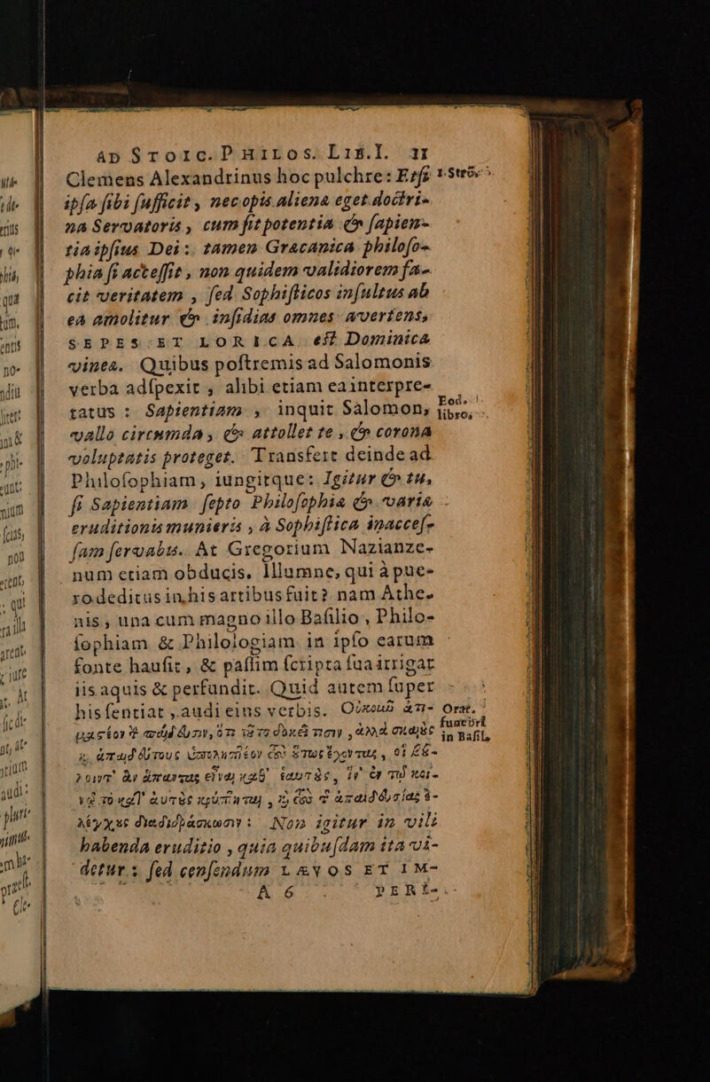 Clemens Alexandrinus hoc pulchre: Ezfr ipfa fibi fufficit , necopis aliena eget.doctri- 2a Servatoris , cum fit potentia Cn [apiem- tia ipfius Dei :. tamen Gracanica philofo- phia fi acteffit , non quidem validiorem fa- cit veritatem , fed. Sophifficos in[ultus ab eA amolitur € infidias omues: arvertens, $EPES.ET LORILCA. eff Dominica vines, Quibus poftremis ad Salomonis verba adfpexit , alibi.etiam eainterpre- tatüs : Sapientiam , inquit Salomon, vallo circnmda , c» attollet te , c» corona volupzatis proteget. Transfert deindead. Philofophiam, iungitque: Igizur C» £9, fi Sapientiam | fepto. Philofophia (varia eruditionis munieri , à Sophiflica imacce[- fam feralis. At Gregorium Nazianze- num etiam obducis. lliumne, qui àpue- ro.deditus in his artibusfuit? nam Athe. nis, una cum magno illo Bafilio , Philo- Íophiam &amp; Philojogiam. in ipfo earum fonte haufiz, &amp; paffim fcripta fua irrigat iis aquis &amp; perfundit. Quid autem fuper | hisfentiat ,audieins verbis. O8 à7U- Orst.' ux ebor T add ur, 87: dvo doni moy , 00 Cudgit sud ij, &amp;mTa|d rou £ ruo éoy coo ETtot Poor mus , 91 £&amp;- Eod .c] libros 2onT Àr Amrasrsus Cia xU. iauTSc, ir Cr TU 1- Vd xà «aT &amp;urbs spücia vu) , 1 Coo v &amp;zaidécías $- AEyxsc dYedidhàexumonw : Nom igitur im vili babenda eruditio , quia quibu[dam tta vài- detur.s fed cenfendum x. &amp;Y os ET 1M- y Wok PERiL-