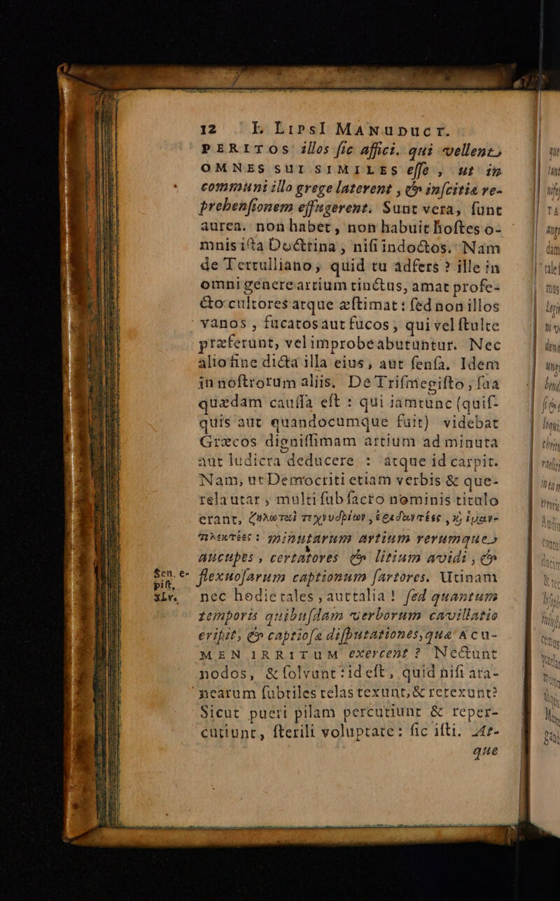 £en, e- pitt, XLv. 12 IL Lirs]I MANupnucr. PERITOSs ills [ic affici. qui vellent, OMNES SUI SIMILES eff , ut im cotimuni illo grege laterent , c in[citia ve- prebenftonem efugerent, Suut vera, fünt aurea. non habet, non habuit Boftes o- mnisita Doc&amp;rina , nifiindo&amp;os, Nam de Tertulliano, quid tu adfers ? ille in omni generearrium tinctus, amat profe- &amp;o: cultores atque zftimat : fed non illos vanos , fucatosaut fucos, qui vel ftulte praferunt, velimprobeabutüntur. Nec aliofine dicta illa eius; aut fenfa. Idem innoftrorumaliis. De Trifm cgifto , faa quzdam cauffa eft : qui jamtunc (quif- quis aut quandocumque fuit) videbat Grecos digniffimam artium ad minuta aut ludicra deducere : atque id carpit. Nam, ut Democriti etiam verbis &amp; que- rela utar , multi fubíacro nominis titalo erant, Cnmomai ve yvudbiay ,$euduu aíse 6$ gave MATE: TAIDHIAYHIS MYTiuI remque» aucupes , certatoves t litium avi , c» flexuofavum captionum [artores. Utinam nec hedietales , auttalia! fed quantum fenporis quibu[dam uerborum cmvillatio erihit; &amp; captio[a di[butationes,qua &amp; cu- MEN IRR1TUM exercent ? Necunt nodos, &amp;folvunt:ideft, quid nifi ata- Sicut pueri pilam percutiunt &amp; reper- cütiunt, fterili voluptate: fic ifti. 242- que