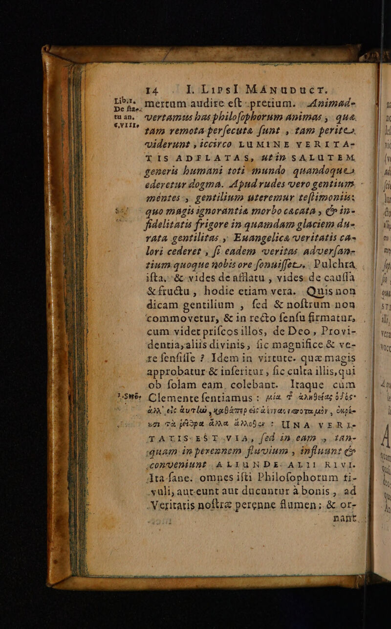 Libir, pe fiae. tu an, €,VIIIe I4 I. Lirs] MáANupnpucr. mertum audite eft pretium. | d£pimad vertgmus bas philofopborum animas , qua. fama verota per[ecuta [unt ., tam perite viderunt ,iccircóo Lu MINE YVERITA- TIS ADFLATAS, 4^2 SALUTEM generis humani toti $nundo. quandoque» méntes -,. gentilium uzeremur te[liraontus: 2.$0y6; fidelitatis frigore in quamdam glaciem du- vata gentilitas , Euangelica veritatis ca- lori cederet , fi. eadem veritas adver(an- zium quoque nobis ore fonuiffet,, Pulchra, ita, &amp; vides de afflatu , vides. de caufa &amp;fru&amp;u, hodie etiam vera. Quisnon dicam gentilium , fed &amp; noftrum non commovetur, &amp; in recto feníu firmatur, cum. videt prifcosillos, de Deo, Provi- dentia,aliis divinis, fic magnifice &amp; ve- 1efenfife ? Idem in virtute. qua magis approbatur &amp; inferitur , fic culta illis,qui ob folam eam, colebant. Itaque cüm Clemente fentiamus : Az 7 Andeíac 0 Ge &amp;à' eic &amp;uclu uae p ecicasvyao raro Tx uv , Cups ug càgXüspz 4*4 AàNXoDG: UIINA VERI TATLIS-EST.VIA, fed àn.eam s 14n- Quam in pexe2nem fluuium , influunt c 0nugeniunt ALIuNDE AL11 RI1VI. dta fane. omnes ifti Philofophorum ti- vuüli;,auteunt aut ducantur àbonis , ad . Veritatis noftre perenne Sumen ; &amp; or-