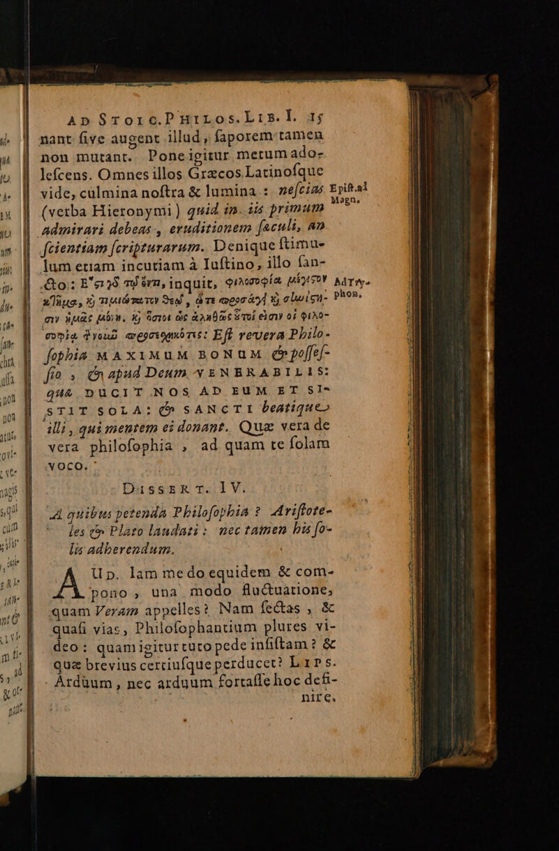 ApSrorc.PHriLos.Lis.L 4j nant five augent illud, faporem tamen non mutant. Poneigitur metum ado- lefcens. Omnes illos Grzcos Latinofque vide, culmina noftra &amp; lumina: nefcizs Epiftal (vetba Hieronymi) quid in. iis primum MET | admirari debeas, eruditionem [aculi, an | fcientiam [cripturarum. Denique fimus | lum etiam incutiam à Iuftino, illo fan- | &amp;o;: E'e28 m rm, inquit, $reeeía MÁgySOY AAT. xlüua, Xj TA TUTOY Sed , à Tt opor à] Xj clwign- phos. my suae pw. xj Sora oc à oues S Tol eim 0i QIAO- qvia dysud evegovomórit: Eft ververa Philo- fobhia MA xiumuM BoNuM dppeffef- fo. n apud Deum * ENBRABILIS: quà DUCIT NOS AD EUM ET SI- STIT SOLA: ^ sANcTI Deatique» illi, qui mentem ei donant. Qua vera de vera philofophia , ad quam te folam YOCO. DussrzRT.lV. A quibus petenda Philofophia ?. Ariffote- Íes t Plato laudati : nec tamen his fo- lis adberendum. | A Up. lam medo equidem &amp; com- LX pono, una modo flu&amp;uatione, quam Veram appelles? Nam fectas , &amp; quafi vias, Philofophantium plures vi- deo: quamigiturtuto pede infiftam ? &amp; qua brevius cerciufqueperducet? Lar s. . Àrdüum , nec arduum fortaffe hoc dcf- | nire.