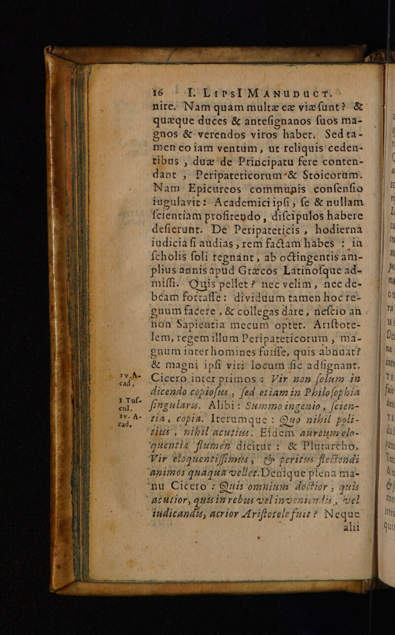 nire. Nam quam multz ez viefunt? &amp; quaeque duces &amp; antefignanos fuos ma- $nos &amp; verendos viros habet. Sedta- men eo1iam ventum, ut reliquis ceden- tibus , duz'de Principatu fere conten- dant ; Peripateticornm*&amp; Stoicorüm. Nam. Epicureos commupis confenfio iugulavit: Academiciipfi, fe &amp; nullam Ícientiam profitendo , difcipulos habere defierunt. De Peripateticis , hodierna iudiciàfi audias , rem fadam hàbes : in fcholis foli tepnánt, ab octingentis am- pliusasnisapud Grecos Latinofque ad- miff. Quis pellet ? nec velim, nec de- béam forcaffe: dividuum tamen hoc re- gnum facere, &amp; collegas dare, nefcio an hon Sapientia mecum optet. Ariftore- lem, regem illum Peripateticorum , ma- gnum 1nterliomines fuiffe, quis abnuat? &amp; magni ipfi viri: locum fic adügnant. Du Cicerointerprimos s Vir zon folura in dicendo copiofus , fed etiam im Phlo[ophbia fr Énenularz. Alibi: Ssmo ingenio , fcien- eu, ^ HÀ, copia, Iterumque : Quo nibil polz- - 5 Lus, mbiacutiu. Eidem amreum elo- quentia fiutnen dicitut : &amp; Plutartho, Vir eloanentif[rimti , e feries fiectendi apimos qnàqua oellez. Dénique plena ma- nu Cicero : Ouzs omuium doífior ; auis alii