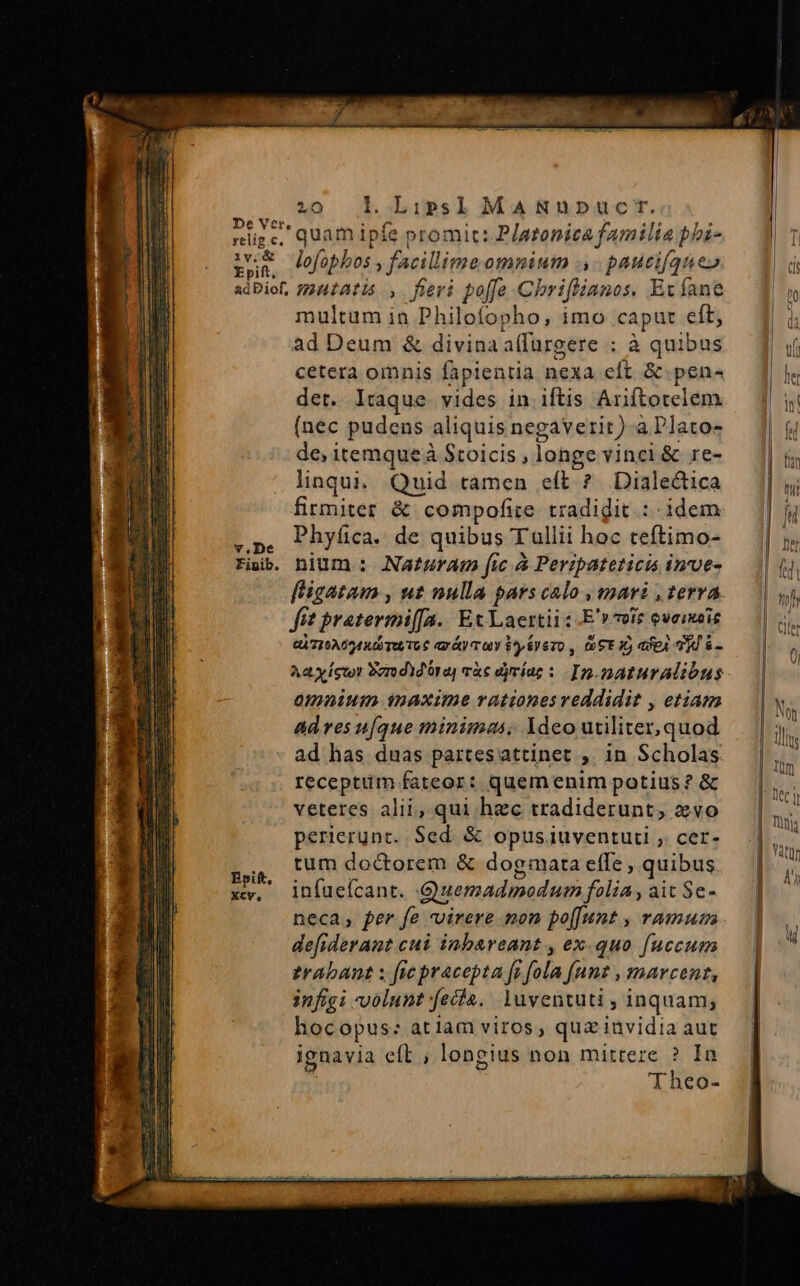 be Ver, relig.c, iv.&amp; Epift, &amp;d Diof, v,.De Fipib. 2:0 l. Lips] MANupnpuc rt. quam ipíe promit: Platonica familia pbi- lofophos , facillime omnium .,- paucifque» mutatis, fieri poffe Chriflianos, Ec fane multum in Philofopho, imo caput eft; ad Deum &amp; divina a(fürgere ; à quibus cetera omnis fapientia nexa eft &amp; pen« det. lraque. vides in iftis Ariftotelem (nec pudens aliquis negaverit). a Plato- de, itemque à Stoicis , longe vinci &amp; re- linqui. Quid tamen eft ? Dialectica firmiter. &amp; compofie tradigit : idem Phyfica. de quibus Tullii hoc teftimo- nium : Nazuram fic à Peripateticis inve- fit pratermi[fa.. Ex Laertii : -E'» voie oveimaie QTISAOA RU TOT € r&amp;y ray $^ Sy eo , (06 I) dX eA TW S - Aa ics Ser dd ora càc dyríue : In-pnaturalibus omnium maxime rationes reddidit , etiam ad ves u[que minimas, Ydeo utiliter, quod ad has duas partesattinet ,. in Scholas receptim fateor: quemenim potius ? &amp; veteres alii, qui hzc tradiderunt, evo perierunt. Sed. &amp; opus iuventuti ,. cer- tum doctorem &amp; dogmata efTe , quibus infuefcant. Quemadmodum folia, ait Se- neca, per fe -virere mon po[[unt , ramum defiderant cui inbareant , ex.quo fuccum trabant x fic pracepta [i fola funt , marcent, infigi volunt fecta. Yuventuti , inquam; hocopus: atiam viros, qua iüvidia aut ignavia eft ; longius non mittere ? Ia | Theo-