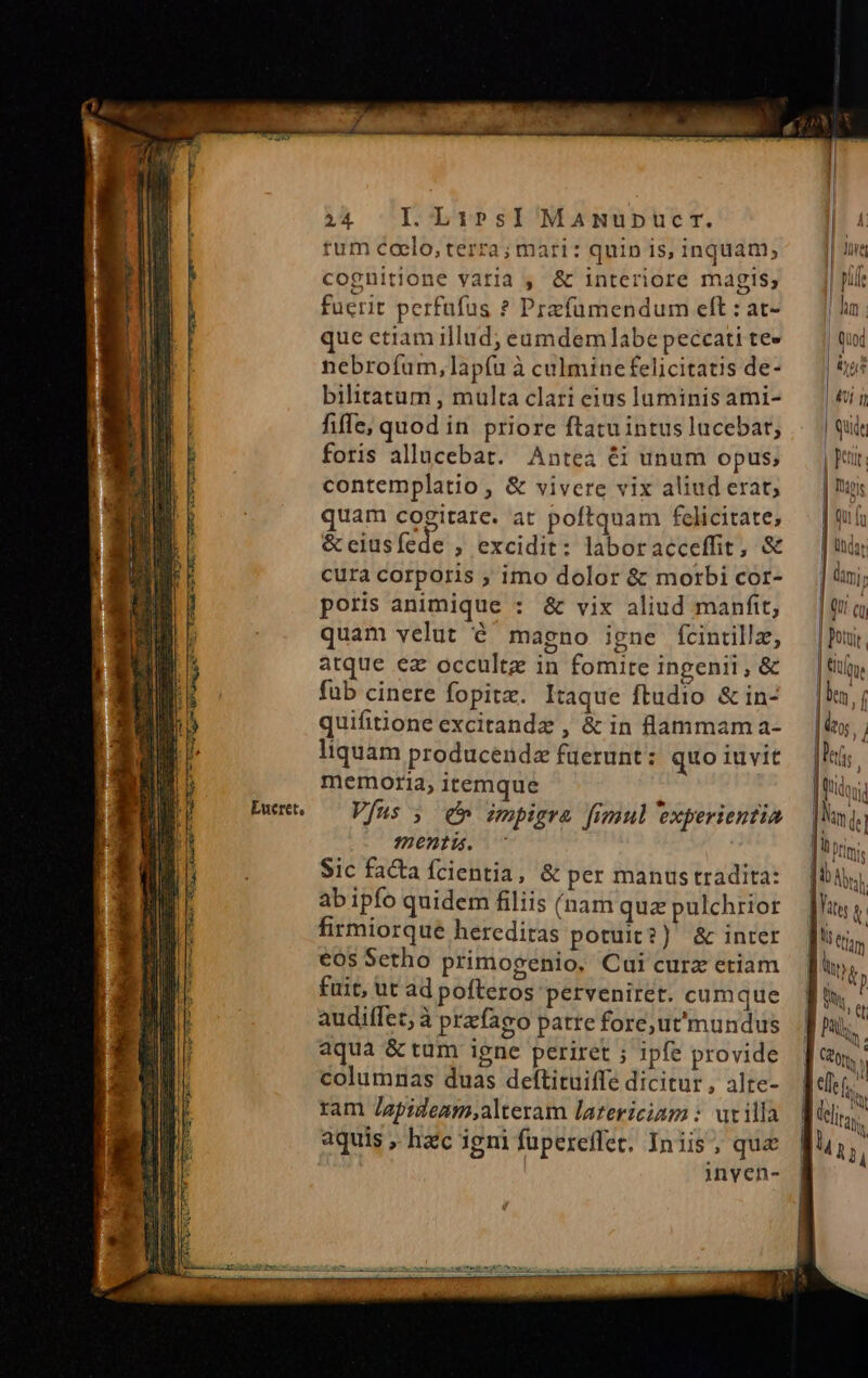 tum calo, terza; mari: quin is, inquam, cognitione varia , &amp; interiore magis; fuerit perfufus ? Przfümendum eft : at- que etiam illud; eumdemlabe peccati te» nebrofum, lapfu à culmine felicitatis de- bilitatum , multa clari eius luminis ami- fiffe; quod in. priore ftatu intus lucebat, foris allucebat. Antea 6i unum opus; contemplatio , &amp; vivere vix aliud erat; quam cogitare. at poftquam felicitate, &amp; ciusfede , excidit: laboracceffit, &amp; cura corporis ; imo dolor &amp; morbi cor- poris animique : &amp; vix aliud manfit, quam velut € magno igne fcinrillz, atque ez occulte in fomite ingenii, &amp; fub cinere fopite. Itaque ftudio &amp; in- quifitione excitandz , &amp; in lammam a- liquam producendz faerunt: quo iuvit memoria, itemque Vfus , (£ impigra fimul experientia ment. c Sic facta fcientia, &amp; per manus tradita: abipfo quidem filiis (nam qua pulchrior firmiorque hereditas potuit?) &amp; inter eos Setho primogenio, Cui curz etiam fuit, ut ad pofteros perveniret. cumque audiffet; à prefaeo patre fore; ut'mundus aqua &amp; tum igne periret ; ipfe provide columnas duas deftituiffe dicitur , alte- ram Zzpideam;alteram latericiam : utilla aquis ,- hac igni fupereffec. Iniis; que jnven-