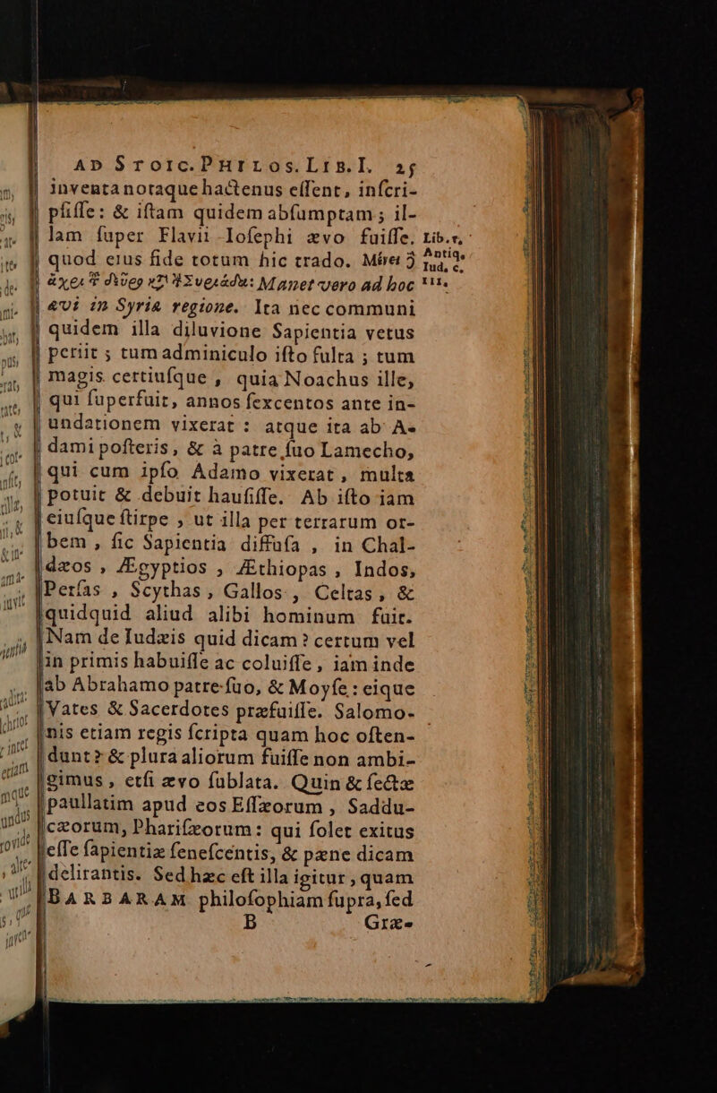 AD Srotic.PHrLOs.LIn.I. 1j pfiffe: &amp; iftam quidem abfumptam ; il- X, quod eius fide totum hic trado. Mére 3 &amp;Ui 2n» Syri&amp; regione. lta nec communi quidem illa diluvione Sapientia vetus periit ; tum adminiculo ifto fulta ; tum magis. certiufque , quia Noachus ille, qui fuperfuit, annos fexcentos ante in- undationem vixerat : atque ita ab^ A- damipofteris, &amp; à patre fuo Lamecho, qui cum ipfo Adamo vixerat, multa potuit &amp; debuit haufiffe. Ab iíto iam | bem , fic Sapientia diffüfa , in Chal- daos , /Egyptios ; ZEthiopas , Indos, Perfas , Scythas, Gallos, Celtas, &amp; Iquidquid aliud alibi hominum fuit. Nam de Iudzis quid dicam ? certum vel Jin primis habuiffe ac coluiffe, iam inde jab Abrahamo patre-fuo, &amp; Moyfe: eique jnis etiam regis fcripta quam hoc often- [gimus , etfi evo füblata. Quin &amp;fe&amp;z jpaullatim apud eos Effzorum , Saddu- iorum, Pharifzorum: qui folet exitus elTe fapientia fenefcentis, &amp; pene dicam | delirantis. Sed hzc eft illa igitur , quam Grae Antiq, Iud, c, - zÉ - Ec P i v7