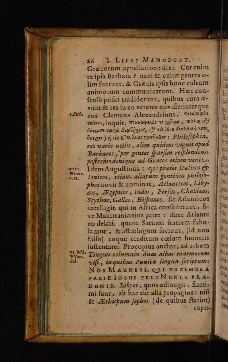 Grecorum appellatione dixi; Curenim reipía Barbara ? nam &amp; cultz gentes o- lim faerunt;&amp; Gizcis ipfis hanc cultum animorum communicarunt, Hzccon- fenfa prifci tradiderunt, quibus cura &amp;- vüm &amp; res in eo veteres novifletinterque n$u$. eos. Clemens Alexandrinus. ?no79$í2 qotevnu, inquit, COUXUO DEALS TI VAR. y vA] UD liuacs vueg. Fapeiepit, nT! a EU dian áo mm, Sexegs 5i, eic E mUnae «gri Nder 5 Philofophia, ves varie utilis , olim quidem viguit apud Barbaros ,per gentes [par[im rejplendens; pofiremodenique ad. Gracos etiam venit». codi Idem Auguftinus 1 quifrater Italicos e» tux Ionicos etiam. aliarum gentitm pbilofo- fhosnovit &amp; nominat ; a£zlaatitos , Liby- cos , ZEgyptios , Indos , Per(as , Chbaldaos; Scytbas, Gallos , Hifpauos. Et Atlanticos intelligit, qui in. Africa confederunt, fi- ve Mauritaniaeius parte : duce Atlante co delati, quem. Saturni frazrem fabu- lantur , &amp;altrologum faciuat, (id non falfo) eoque. creditum coelum humeris füftentare.. Procopius auctor, ad urbem | A ig Tingim columnas duas albas marmorens | él — wi, inquibus Punica lingua fcriptum: | NosMauRrtsroquirFuciMusA J| rAciElosus rrLrN UNIS PR2A-]| DoNrS. Libyci,quos adiungit, finiti- fi mi unt, ab hacauralia propagine: nifi &amp; JErbiopums fopbos. (de quibus ftatim)! Ca p1$:|