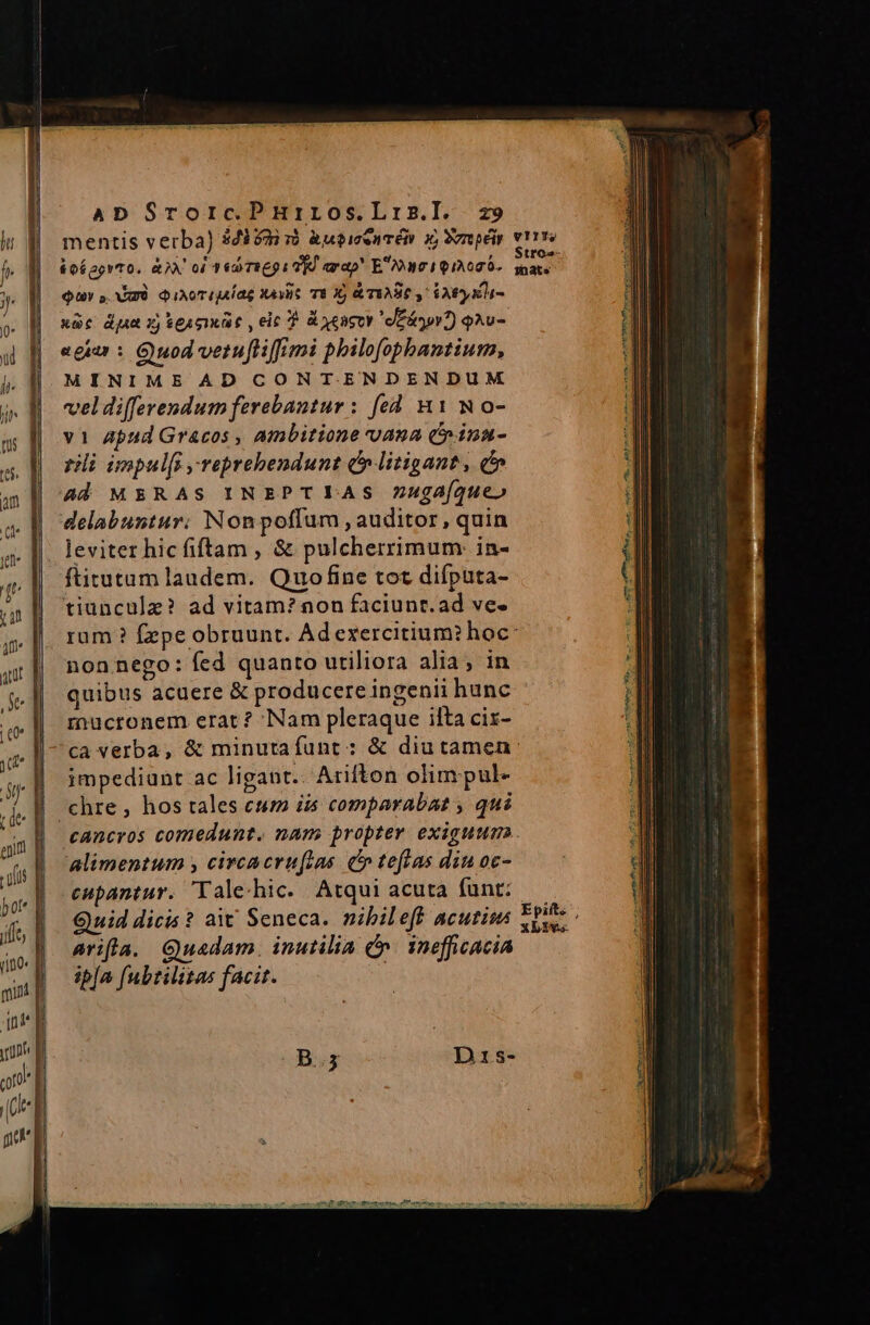 Quy » mà QiATUMAS At TEX &amp;TIARC y EAE KL- xàc dj xj teat , eic T A yeacer eeiryor?) 9Au- egiar : Quod verufiiffimi plilofopbantium, MINIME AD CONT.ENDENDUM veldi(ferendum ferebantur : fed A1 No- vi Apud Gracos , ambitione vana 6 inau- rli impulfi reprehendunt d» litigant, i» ad MERAS INEPT LAS Zugaíqueo delabuntur. Nonpoflum , auditor, quin leviter hic fiftam , &amp; pulcherrimum: in- ftitutum laudem. Quo fine tot difputa- tiunculz? ad vitam? non faciunr.ad ve- non nego: fed quanto utiliora alia; in quibus acuere &amp; producere ingenii hunc rnucronem erat? Nam pleraque ilta cix- impediunt ac ligant. Arifton olim pul- alimentum , circacruflas. co teftas diu oc- eupantur. 'Tale.hic../ Atqui acuta funt: Quid dicis ? at Seneca. nibileff acuti arifla. Guadam. inutilia C. inefficacia ipfa fubtilitas facit.