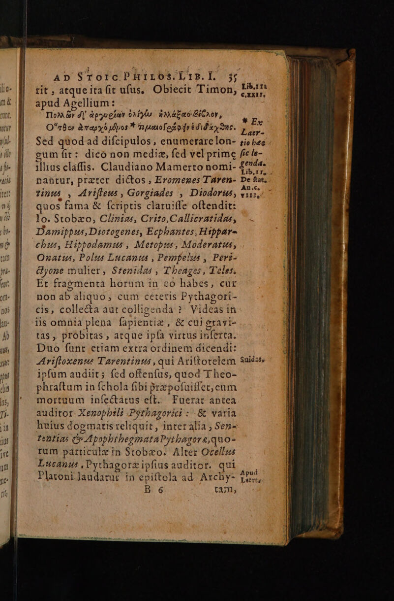 AD STorcPHriros/Ltis.l 5; tit , atqueita fit ufus, Obiecit Timon, apud Agellium: uu, B ^—^ Dox&amp;r d| àpgogust 0x10. à ázao Ci eocor, m On0c» &amp;àmapy 6 uos * nuenoTogodrédid ay me. BÉ. Sed quod ad difcipulos, enumerarelon- ;io pes gum fit: dico non mediz, fed vel prime fic le- ilias claffis. Claudiano Mamerto nomi- £744 i Lib,tr, . nantur, praterc dictos , Eromenes TAaren- De ftt, tinus , Arvifleus , Gorgiades , Diodorus; uut quos fama &amp; fcriptis claruiffe oftendit: lo. Stobzo, Clinias, Crito,Callicratidas, Damifpus,Diotogenes, Ecphantes, Hippar- chus, Hipbodamus , Metopus, Moderatus, Ozatus, Polus Lucanta , Pempelss , Peri- &amp;yone mulier, Stenida Tbeages , T'eles, Et fragmenta horum in ceo habes, cur non ab aliquo, cum cetetis Pythagori- cis, collecta aur colligenda ? Videas in lis omnia plena fapientiz , &amp; cui eravi- tas ,, probitas , atque ipfa virtus inferta. Duo funt etiam extra ordinem dicendi: Arifloxenus Tarentinus , qui Axiftorelem uides, ipfum audiit; fed offenfüs, quod T heo- phraftum in fchola fibi przpofuiffet, eum mortuum iníectátus eft... Faerat antea auditor. Xezopbili Pytbagorici : 8 varia huius dogmatis reliquit, inter alia ; Sen- entia Cp ApophthegmataPyibagora,quo- rum particulrin Stobxo. Alter Ocellus Lucanus ,Pythagorzipfiasauditor. qui — . Platoni laudatur in epiftola ad. Archy- 1755, B 6 tam, Lib.t 1i €,XXI7,