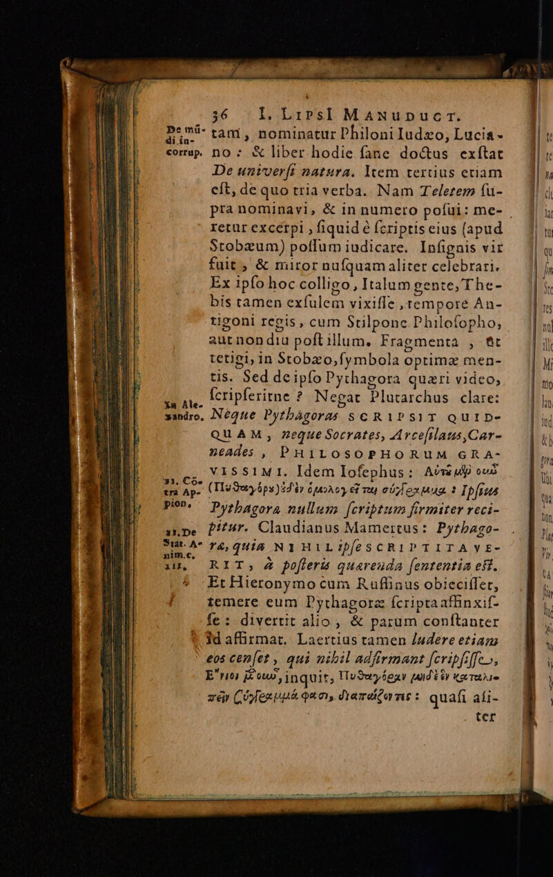 p*má- tam , nominatur Philoni Iudzo, Lucia- corp nO ; &amp; liber. hodie fane doctus exítat De univerft natura. ltem tertius etiam eft, dequo tria verba. Nam Telezem fuü- retur excetpi , fiquid é fcriptis eius (apud Stobzum) poffum iudicare. Infignis vir fuit ; &amp; miror nufquam aliter celebrari. Ex ipfo hoc colligo, Italum gente, T he- bis tamen exfulem vixiffe ,tempore An- rigoni regis, cum Stilponc Philofopho, aur non diu poft illum. Fragmenta , fit tetiei; in Stobzo,fymbola optima men- tis. Sed de ipfo Pythagora quari video, UM Ícripferitne ?* Negat Plutarchus clare: saniro, NéQqne Pythagoras sc R1Ps1T QUID- QUAM , Zeque Socrates, Arcefilaus,Car- neades, PHILOSOPHORUM GRA- ncs. 115 51M 1. Idem Iofephus: Aósép ous tra Ap. (Lie Quy ópy)32 iy 6210 €f vt eb) ox Mug. 1 Ipfa Po? Pysbhacovs nullums fcriptum firmiter reci- 1npe Pr. Claudianus Mamertus: Pyrbago- Sut.A^ r4, 0i5 NIHILIDeSCRIPTITAYE- iu, RIT, Z pofferis quareuda fententia eft. Et Hieronymo cum Ruffinus obieci(fet, temere eum Pythagora fcriptaaffinxif- fe: divertit alio , &amp; parum conftanter 1d affirmat. Laertius tamen /udere eziam eos cen[et , qui nibil adfirmant fcripfiffeo, Erioi i£, jnquit, ITuSuséeay [ud $y tectae zàár COyfen uni quo diamo ms : quafi ali- | ter