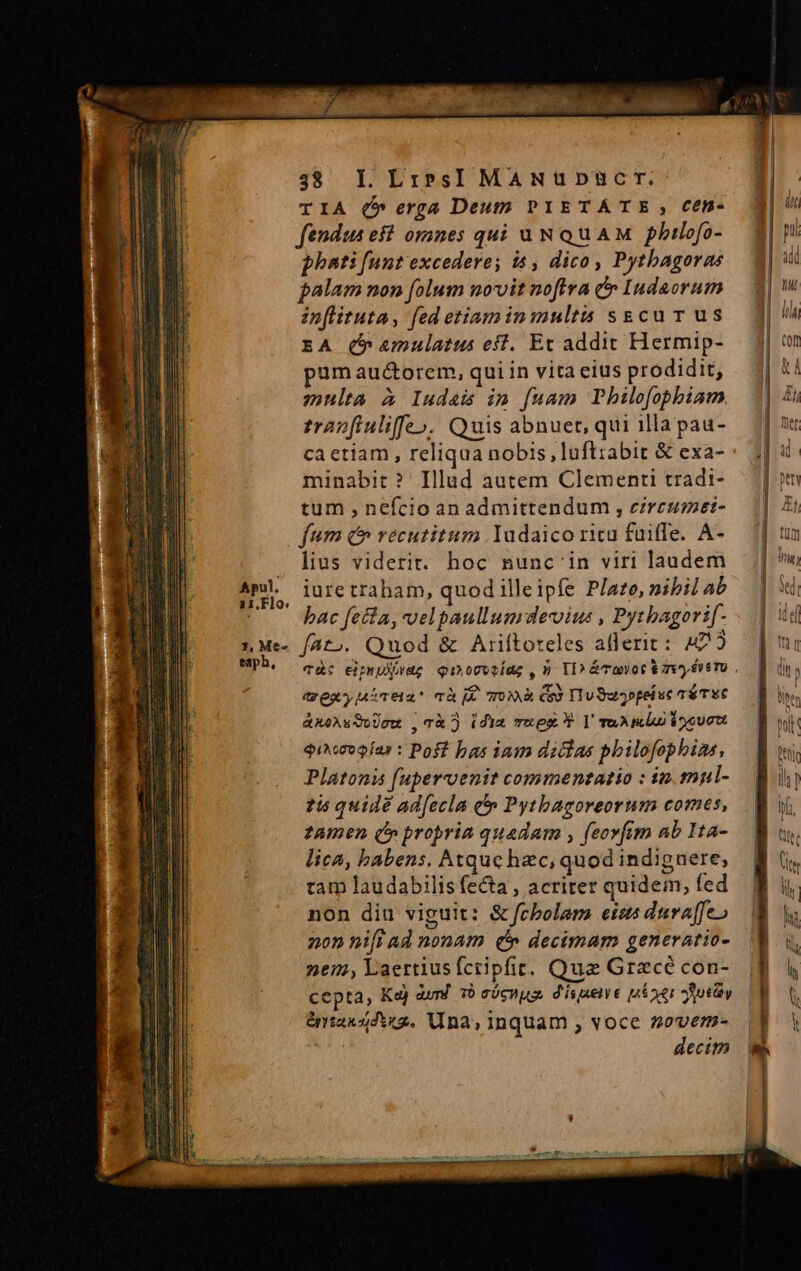 TIA (5 erga Deutp PIETÁTE , Cen- fendua eft oranes qui uN QUAM pbtlofo- phati [unt excedere; is , dico, Pythagoras palam non folum novit noftra &amp; Indaorum inflituta, fed etiam in multis sgcur us EA (b amulatus eff. Et addit Hermip- pum au&amp;orem, qui in vita eius prodidit, multa à Iudas im fuam Pbhilofophiam zrapfiuliffe». Quis abnuet, qui illa pau- ca etiam , reliqua nobis ,luft:abit &amp; exa- minabit? Illud autem Clementi tradi- tum , nefcio an admittendum , ezreusmet- fum c vecutitum Yudaico ricu füiffe. A- . lius viderit. hoc nunc'in viri laudem AmL juretraham, quod illeipfe P/ate, nibil ab C0 bac fella, velpaullumrdevius , Pytbagori[- z Me fato. Quod &amp; Ariftoteles afferit: 422 t exyMiTtat mà E TOR ems TTu Suopei uc TÉTYE &amp;xéAsSoUcw , Tà idm rue P V repli dou $iesogíar : Poft bas iam dichas pbilofophias, Platonis fupervenit commentatio : ip.mnl- 15 quidé ad[ecla &amp; Pytbagoreorum comes, tamen (» propria quadam , feovfim nb I1a- lica, babens. Atque hzc, quod indiguere; tam laudabilis fecta , acriter quidem, fed non diu viguit: &amp; fcbolam etzs dura[feo 202 ni[i ad nonam c» decimam generatio- 267, Laertiusfctipfit. Que Grzcé con- cepta, Ka) àurd 10 cócuus dispxene uíoer Aoty &amp;rtassdti2. Una, inquam , voce soverm- decim